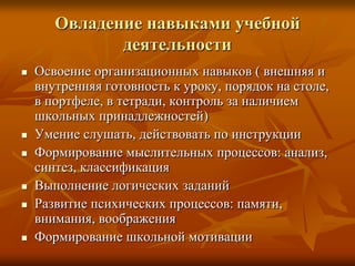 Овладение навыками учебной
              деятельности
   Освоение организационных навыков ( внешняя и
    внутренняя готовность к уроку, порядок на столе,
    в портфеле, в тетради, контроль за наличием
    школьных принадлежностей)
   Умение слушать, действовать по инструкции
   Формирование мыслительных процессов: анализ,
    синтез, классификация
   Выполнение логических заданий
   Развитие психических процессов: памяти,
    внимания, воображения
   Формирование школьной мотивации
 