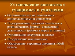 Установление контактов с
      учащимися и учителями
   Организация игр на знакомство с
    одноклассниками и учителями
   Поддерживание здоровых контактов в
    разнообразных формах совместной
    деятельности (работа в парах и группах)
   Организация дежурства в классе
   Поздравление именинников
   Оформление страницы дневника «Мой
    класс»
 