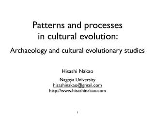 Patterns and processes
        in cultural evolution:
Archaeology and cultural evolutionary studies

                  Hisashi Nakao
                   Nagoya University
               hisashinakao@gmail.com
             http://www.hisashinakao.com



                          1
 