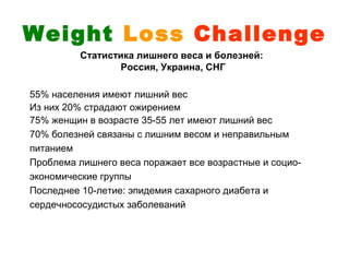 Weight Loss Challenge
          Статистика лишнего веса и болезней:
                 Россия, Украина, СНГ

55% населения имеют лишний вес
Из них 20% страдают ожирением
75% женщин в возрасте 35-55 лет имеют лишний вес
70% болезней связаны с лишним весом и неправильным
питанием
Проблема лишнего веса поражает все возрастные и социо-
экономические группы
Последнее 10-летие: эпидемия сахарного диабета и
сердечнососудистых заболеваний
 