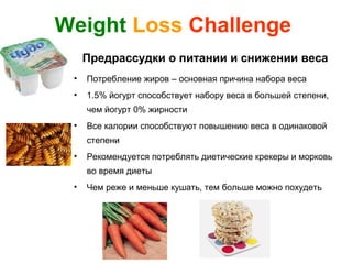 Weight Loss Challenge
     Предрассудки о питании и снижении веса
 •   Потребление жиров – основная причина набора веса
 •   1.5% йогурт способствует набору веса в большей степени,
     чем йогурт 0% жирности
 •   Все калории способствуют повышению веса в одинаковой
     степени
 •   Рекомендуется потреблять диетические крекеры и морковь
     во время диеты
 •   Чем реже и меньше кушать, тем больше можно похудеть
 
