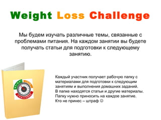 Weight Loss Challenge
 Мы будем изучать различные темы, связанные с
проблемами питания. На каждом занятии вы будете
  получать статьи для подготовки к следующему
                    занятию.



              Каждый участник получает рабочую папку с
              материалами для подготовки к следующим
              занятиям и выполнения домашних заданий.
              В папке находятся статьи и другие материалы.
              Папку нужно приносить на каждое занятие.
              Кто не принес – штраф 
 