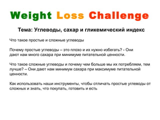 Weight Loss Challenge
    Тема: Углеводы, сахар и гликемический индекс
Что такое простые и сложные углеводы

Почему простые углеводы – это плохо и их нужно избегать? - Они
дают нам много сахара при минимуме питательной ценности.

Что такое сложные углеводы и почему чем больше мы их потребляем, тем
лучше? – Они дают нам минимум сахара при максимуме питательной
ценности.

Как использовать наши инструменты, чтобы отличать простые углеводы от
сложных и знать, что покупать, готовить и есть
 