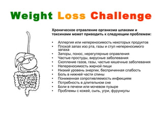 Weight Loss Challenge
      Хроническое отравление организма шлаками и
      токсинами может приводить к следующим проблемам:

      •   Аллергия или непереносимость некоторых продуктов
      •   Плохой запах изо рта, газы и стул непереносимого
          запаха
      •   Запоры, понос, нерегулярные оправления
      •   Частые простуды, вирусные заболевания
      •   Скопление газов, газы, частые кишечные заболевания
      •   Непереносимость жирной пищи
      •   Низкий уровень энергии, беспричинная слабость
      •   Боль в нижней части спины
      •   Пониженная сопротивляемость инфекциям
      •   Потребность в длительном сне
      •   Боли в печени или мочевом пузыре
      •   Проблемы с кожей, сыпь, угри, фурункулы
 