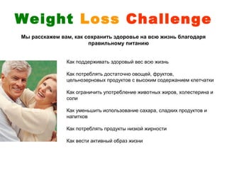 Weight Loss Challenge
Мы расскажем вам, как сохранить здоровье на всю жизнь благодаря
                       правильному питанию


               Как поддерживать здоровый вес всю жизнь

               Как потреблять достаточно овощей, фруктов,
               цельнозерновых продуктов с высоким содержанием клетчатки

               Как ограничить употребление животных жиров, холестерина и
               соли

               Как уменьшить использование сахара, сладких продуктов и
               напитков

               Как потреблять продукты низкой жирности

               Как вести активный образ жизни
 