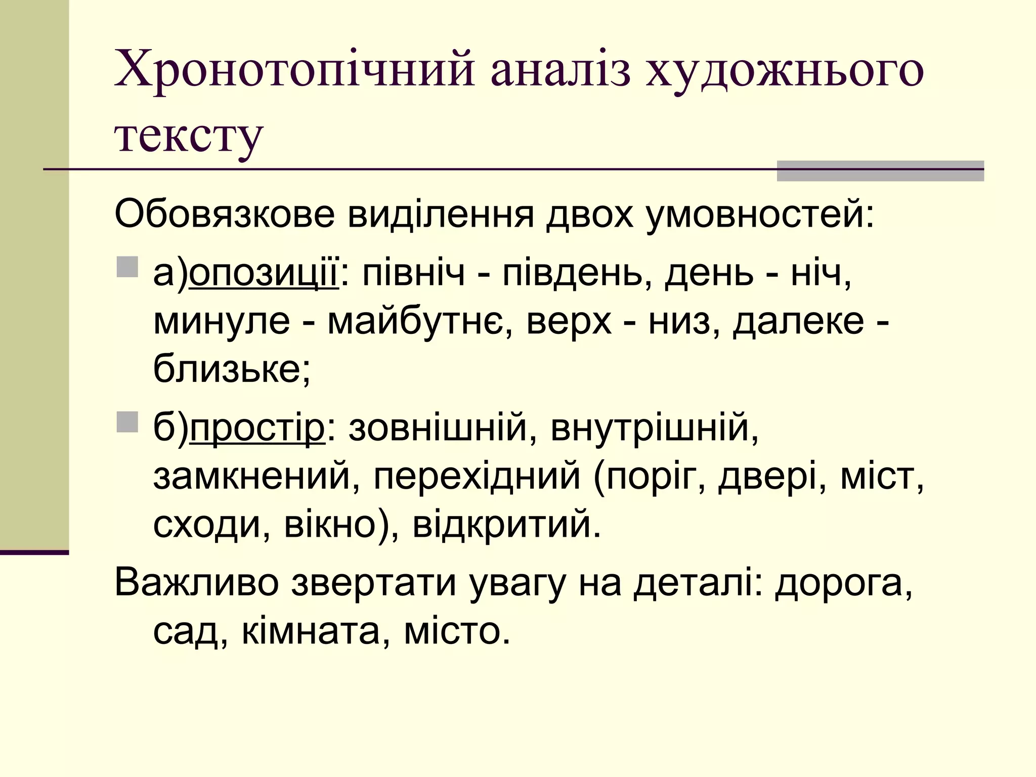Хронотопічний аналіз художнього
тексту
Обовязкове виділення двох умовностей:
 а)опозиції: північ - південь, день - ніч,
  минуле - майбутнє, верх - низ, далеке -
  близьке;
 б)простір: зовнішній, внутрішній,
  замкнений, перехідний (поріг, двері, міст,
  сходи, вікно), відкритий.
Важливо звертати увагу на деталі: дорога,
  сад, кімната, місто.
 