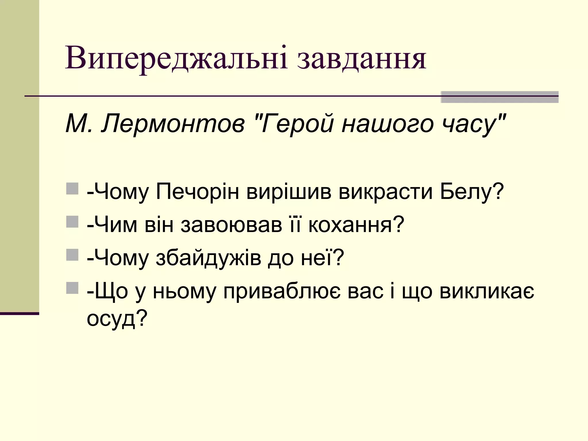 Випереджальні завдання
М. Лермонтов "Герой нашого часу"

 -Чому Печорін вирішив викрасти Белу?
 -Чим він завоював її кохання?
 -Чому збайдужів до неї?
 -Що у ньому приваблює вас і що викликає
 осуд?
 