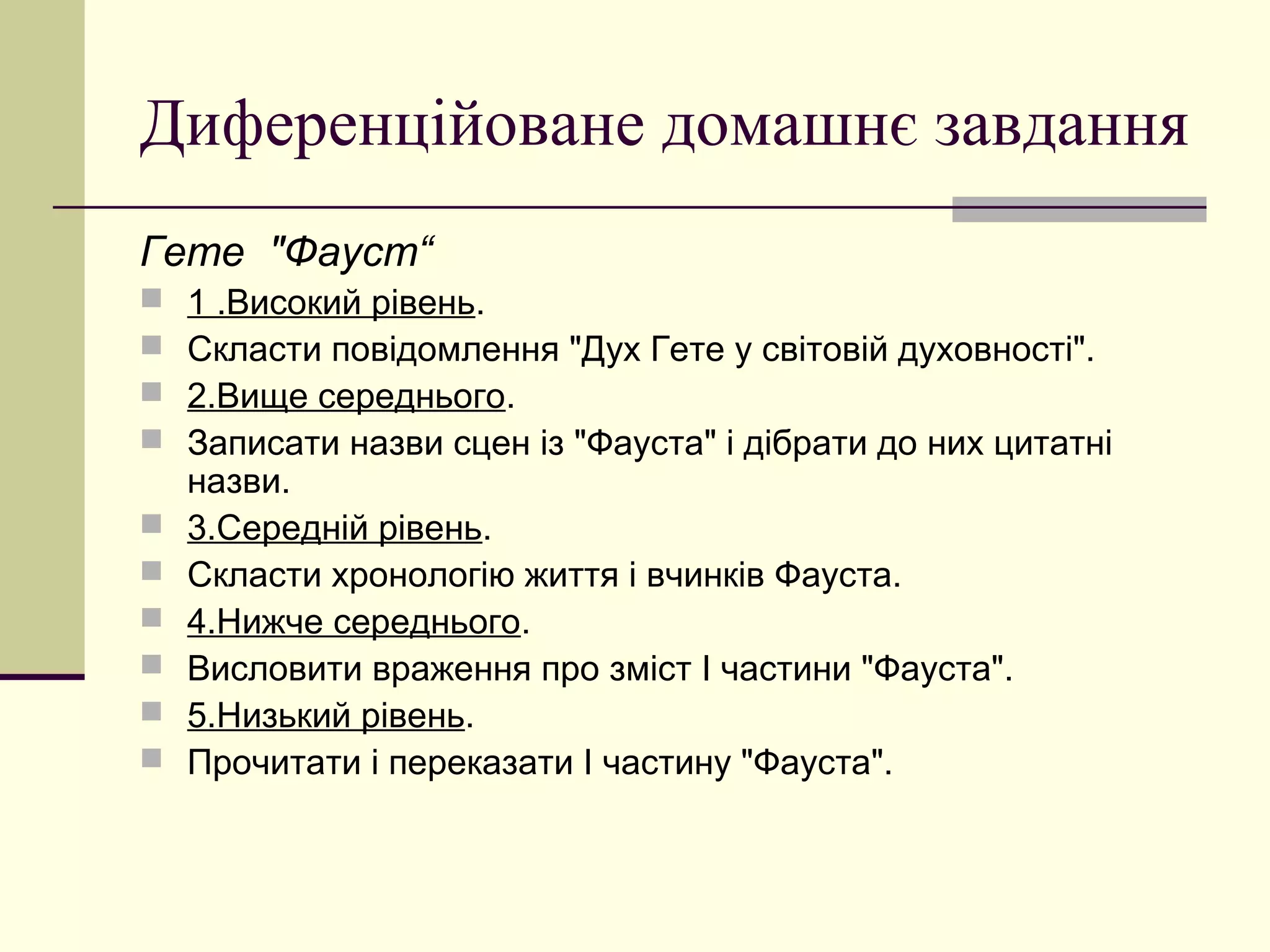 Диференційоване домашнє завдання
Гете "Фауст“
   1 .Високий рівень.
   Скласти повідомлення "Дух Гете у світовій духовності".
   2.Вище середнього.
   Записати назви сцен із "Фауста" і дібрати до них цитатні
    назви.
   3.Середній рівень.
   Скласти хронологію життя і вчинків Фауста.
   4.Нижче середнього.
   Висловити враження про зміст І частини "Фауста".
   5.Низький рівень.
   Прочитати і переказати І частину "Фауста".
 