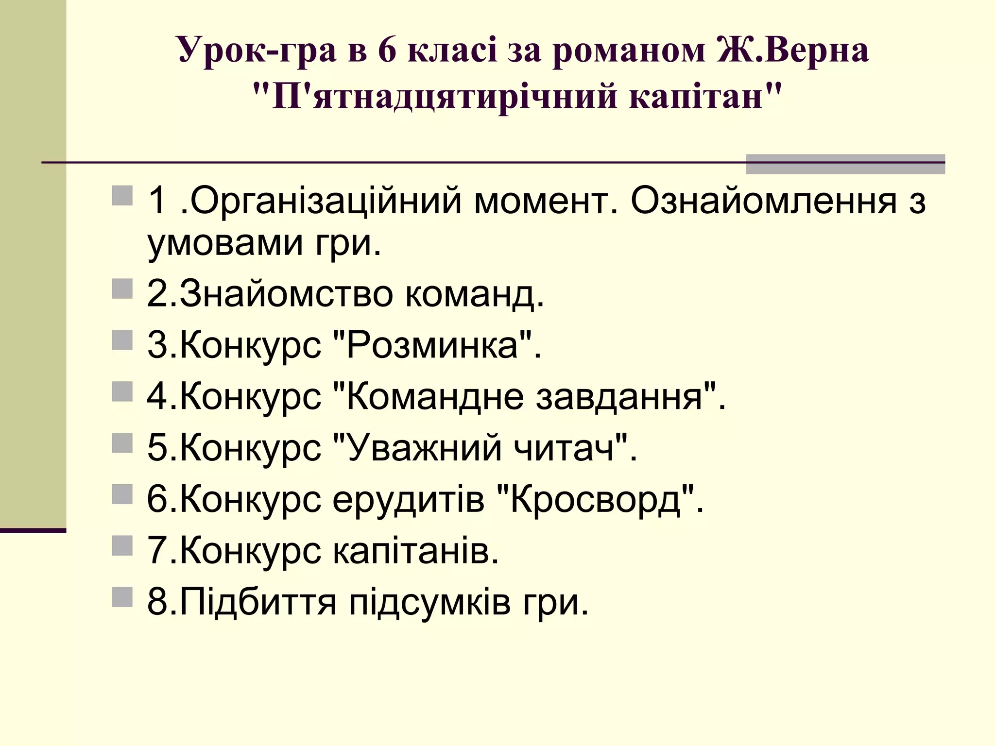 Урок-гра в 6 класі за романом Ж.Верна
      "П'ятнадцятирічний капітан"

 1 .Організаційний момент. Ознайомлення з
  умовами гри.
 2.Знайомство команд.
 3.Конкурс "Розминка".
 4.Конкурс "Командне завдання".
 5.Конкурс "Уважний читач".
 6.Конкурс ерудитів "Кросворд".
 7.Конкурс капітанів.
 8.Підбиття підсумків гри.
 