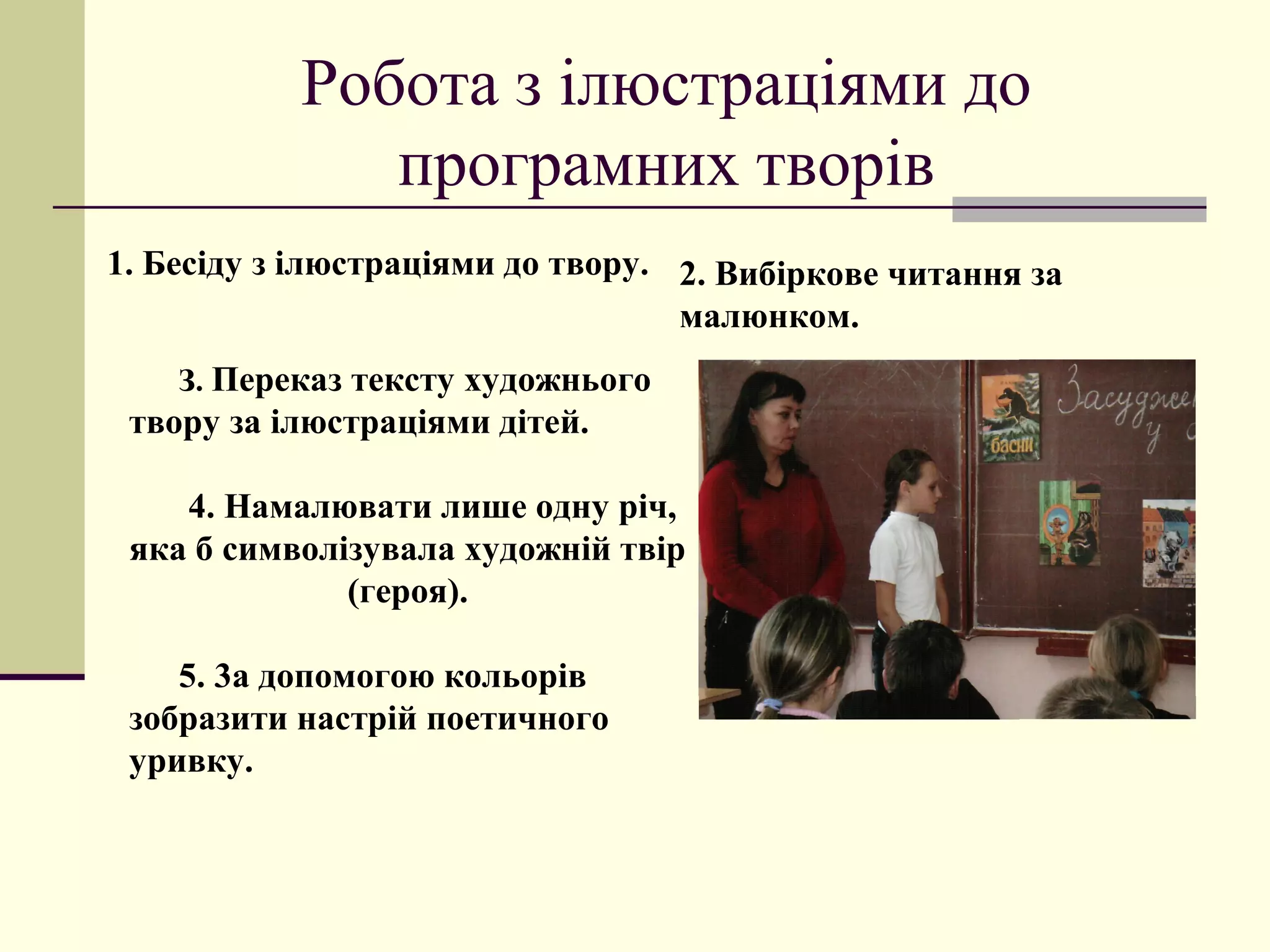 Робота з ілюстраціями до
              програмних творів
1. Бесіду з ілюстраціями до твору. 2. Вибіркове читання за
                                   малюнком.
    З. Переказ тексту художнього
 твору за ілюстраціями дітей.

    4. Намалювати лише одну річ,
 яка б символізувала художній твір
              (героя).

    5. 3а допомогою кольорів
 зобразити настрій поетичного
 уривку.
 