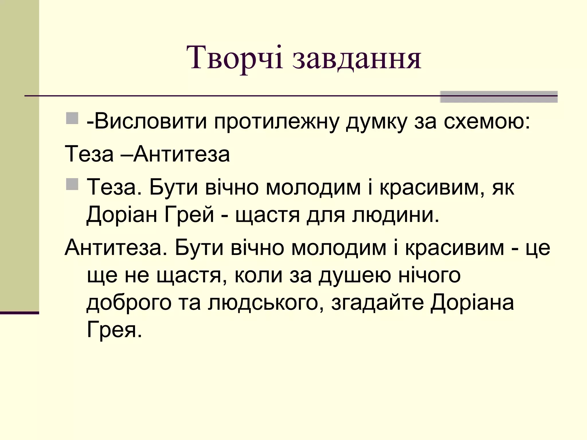 Творчі завдання
 -Висловити протилежну думку за схемою:
Теза –Антитеза
 Теза. Бути вічно молодим і красивим, як
  Доріан Грей - щастя для людини.
Антитеза. Бути вічно молодим і красивим - це
  ще не щастя, коли за душею нічого
  доброго та людського, згадайте Доріана
  Грея.
 
