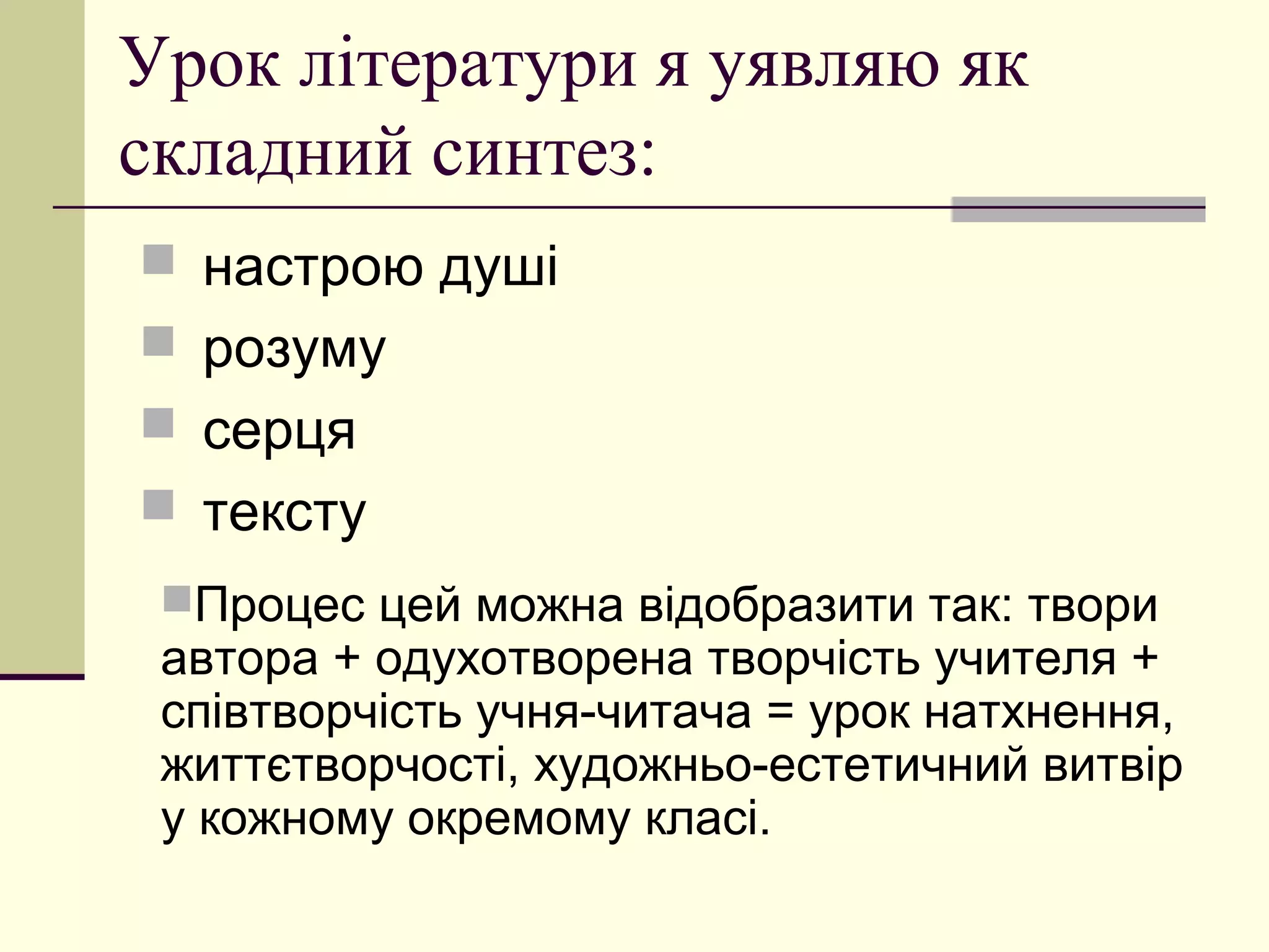 Урок літератури я уявляю як
складний синтез:
 настрою душі
 розуму
 серця
 тексту
 Процес цей можна відобразити так: твори
 автора + одухотворена творчість учителя +
 співтворчість учня-читача = урок натхнення,
 життєтворчості, художньо-естетичний витвір
 у кожному окремому класі.
 
