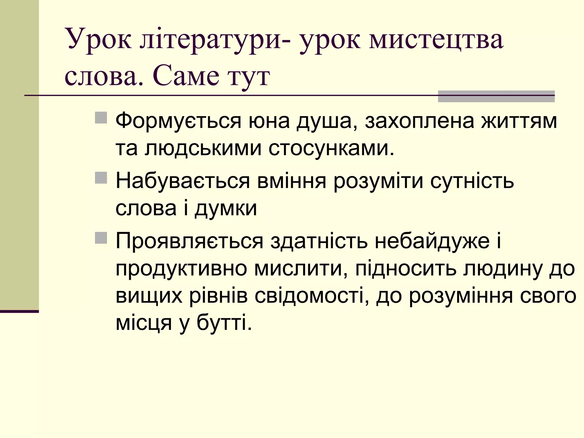 Урок літератури- урок мистецтва
слова. Саме тут
   Формується юна душа, захоплена життям
    та людськими стосунками.
   Набувається вміння розуміти сутність
    слова і думки
   Проявляється здатність небайдуже і
    продуктивно мислити, підносить людину до
    вищих рівнів свідомості, до розуміння свого
    місця у бутті.
 