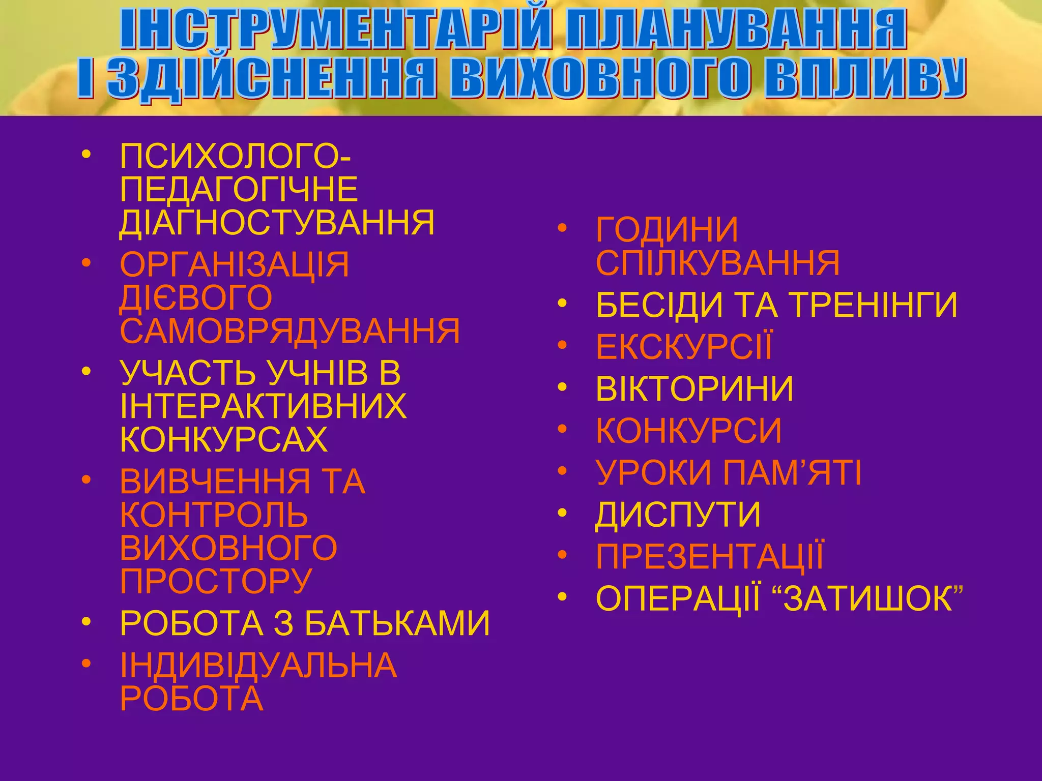 • ПСИХОЛОГО-
  ПЕДАГОГІЧНЕ
  ДІАГНОСТУВАННЯ      • ГОДИНИ
• ОРГАНІЗАЦІЯ           СПІЛКУВАННЯ
  ДІЄВОГО             • БЕСІДИ ТА ТРЕНІНГИ
  САМОВРЯДУВАННЯ      • ЕКСКУРСІЇ
• УЧАСТЬ УЧНІВ В      • ВІКТОРИНИ
  ІНТЕРАКТИВНИХ
  КОНКУРСАХ           • КОНКУРСИ
• ВИВЧЕННЯ ТА         • УРОКИ ПАМ’ЯТІ
  КОНТРОЛЬ            • ДИСПУТИ
  ВИХОВНОГО           • ПРЕЗЕНТАЦІЇ
  ПРОСТОРУ            • ОПЕРАЦІЇ “ЗАТИШОК”
• РОБОТА З БАТЬКАМИ
• ІНДИВІДУАЛЬНА
  РОБОТА
 