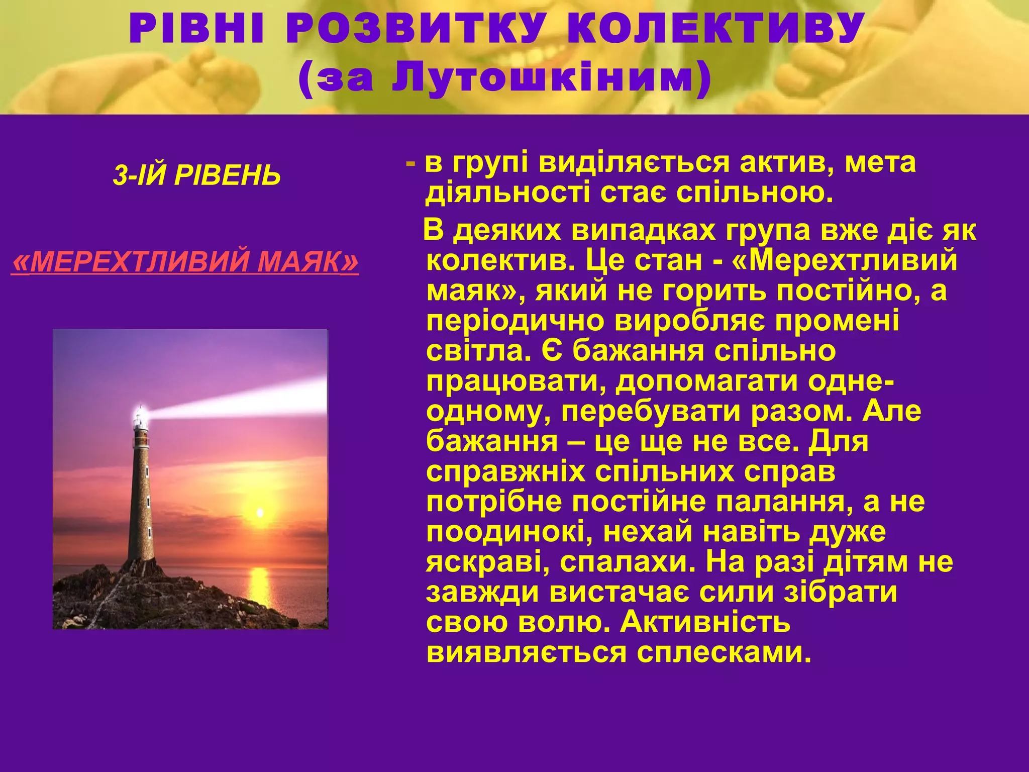 РІВНІ РОЗВИТКУ КОЛЕКТИВУ
            (за Лутошкіним)

     3-ІЙ РІВЕНЬ     - в групі виділяється актив, мета
                       діяльності стає спільною.
                       В деяких випадках група вже діє як
«МЕРЕХТЛИВИЙ МАЯК»     колектив. Це стан - «Мерехтливий
                       маяк», який не горить постійно, а
                       періодично виробляє промені
                       світла. Є бажання спільно
                       працювати, допомагати одне-
                       одному, перебувати разом. Але
                       бажання – це ще не все. Для
                       справжніх спільних справ
                       потрібне постійне палання, а не
                       поодинокі, нехай навіть дуже
                       яскраві, спалахи. На разі дітям не
                       завжди вистачає сили зібрати
                       свою волю. Активність
                       виявляється сплесками.
 