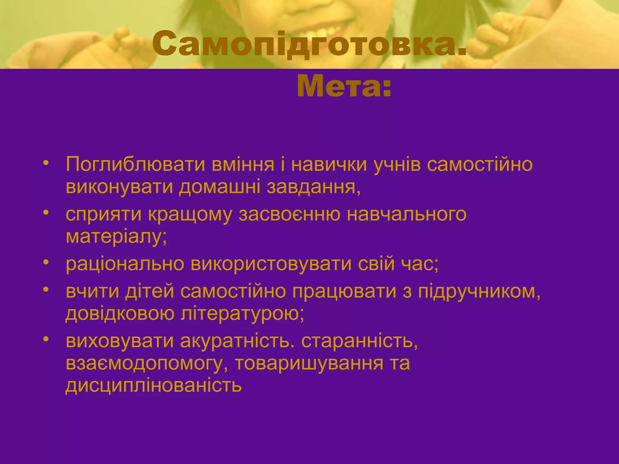 Самопідготовка.
                        Мета:

• Поглиблювати вміння і навички учнів самостійно
  виконувати домашні завдання,
• сприяти кращому засвоєнню навчального
  матеріалу;
• раціонально використовувати свій час;
• вчити дітей самостійно працювати з підручником,
  довідковою літературою;
• виховувати акуратність. старанність,
  взаємодопомогу, товаришування та
  дисциплінованість
 