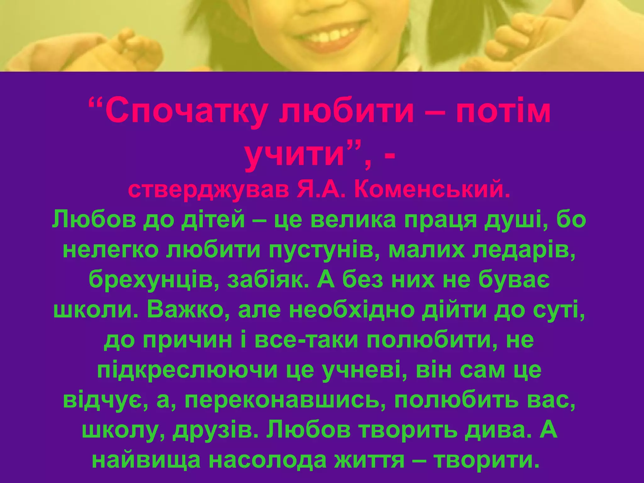 “Спочатку любити – потім
          учити”, -
       стверджував Я.А. Коменський.
Любов до дітей – це велика праця душі, бо
 нелегко любити пустунів, малих ледарів,
   брехунців, забіяк. А без них не буває
школи. Важко, але необхідно дійти до суті,
     до причин і все-таки полюбити, не
    підкреслюючи це учневі, він сам це
 відчує, а, переконавшись, полюбить вас,
   школу, друзів. Любов творить дива. А
   найвища насолода життя – творити.
 