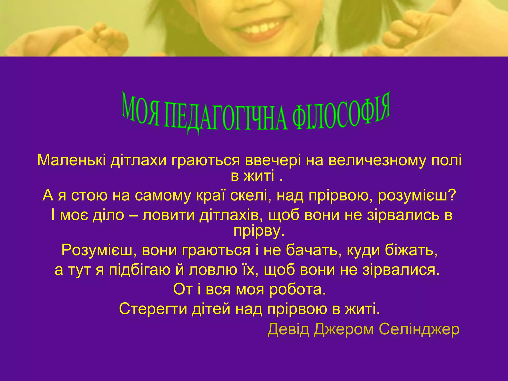 Маленькі дітлахи граються ввечері на величезному полі
                          в житі .
А я стою на самому краї скелі, над прірвою, розумієш?
 І моє діло – ловити дітлахів, щоб вони не зірвались в
                           прірву.
   Розумієш, вони граються і не бачать, куди біжать,
  а тут я підбігаю й ловлю їх, щоб вони не зірвалися.
                  От і вся моя робота.
           Стерегти дітей над прірвою в житі.
                               Девід Джером Селінджер
 