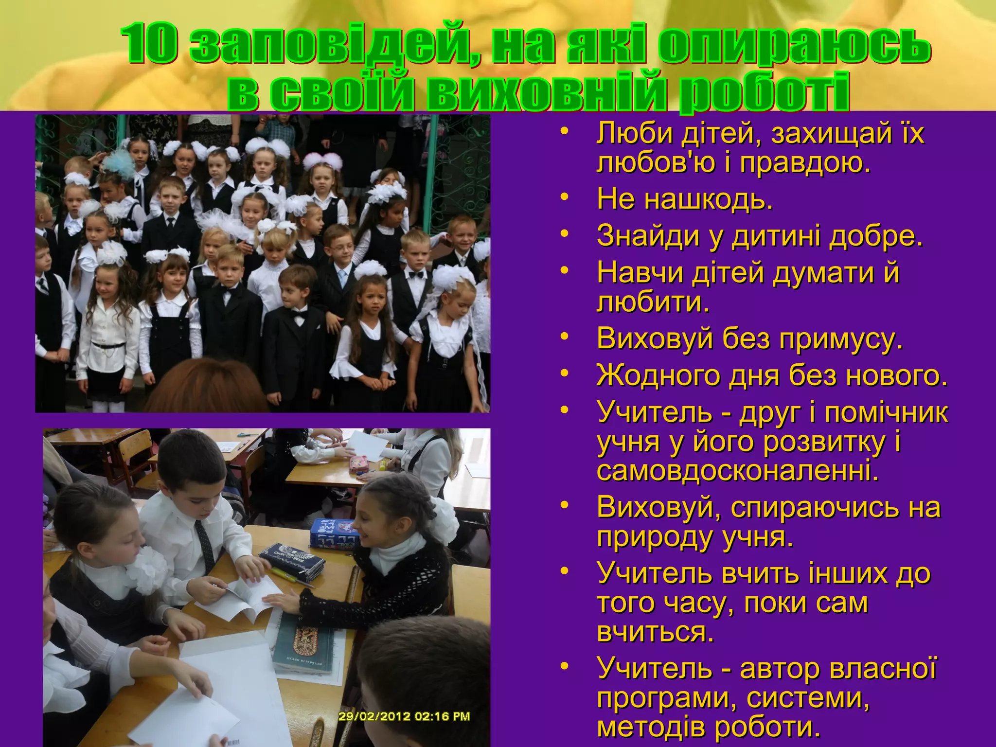 • Люби дітей, захищай їх
  любов'ю і правдою.
• Не нашкодь.
• Знайди у дитині добре.
• Навчи дітей думати й
  любити.
• Виховуй без примусу.
• Жодного дня без нового.
• Учитель - друг і помічник
  учня у його розвитку і
  самовдосконаленні.
• Виховуй, спираючись на
  природу учня.
• Учитель вчить інших до
  того часу, поки сам
  вчиться.
• Учитель - автор власної
  програми, системи,
  методів роботи.
 