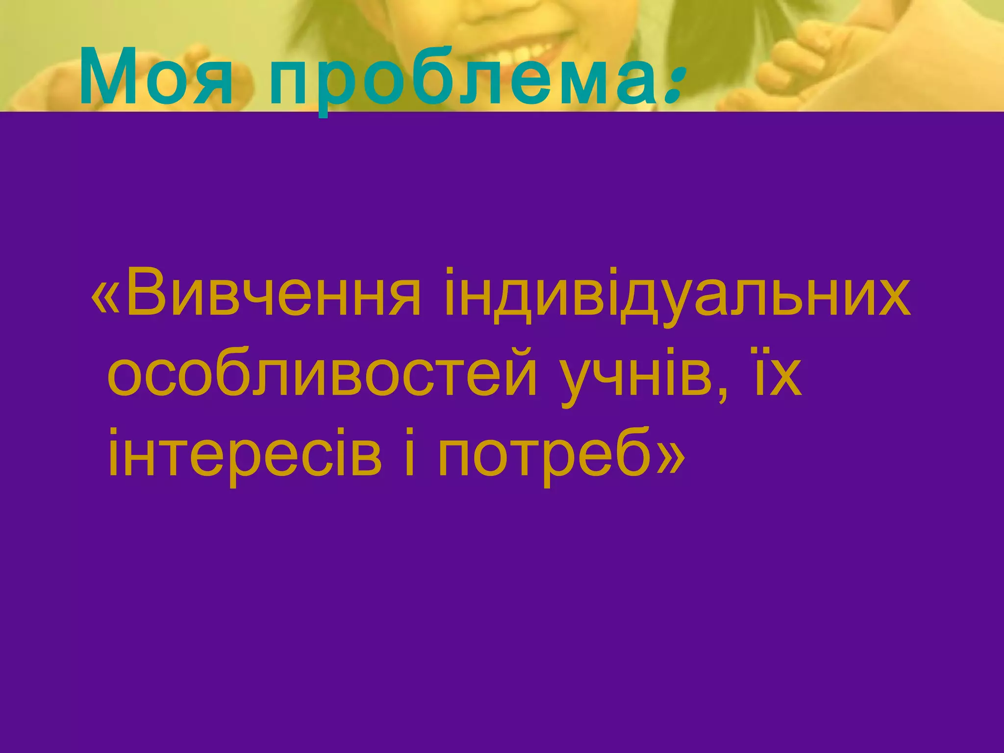 Моя проблема :

«Вивчення індивідуальних
 особливостей учнів, їх
 інтересів і потреб»
 