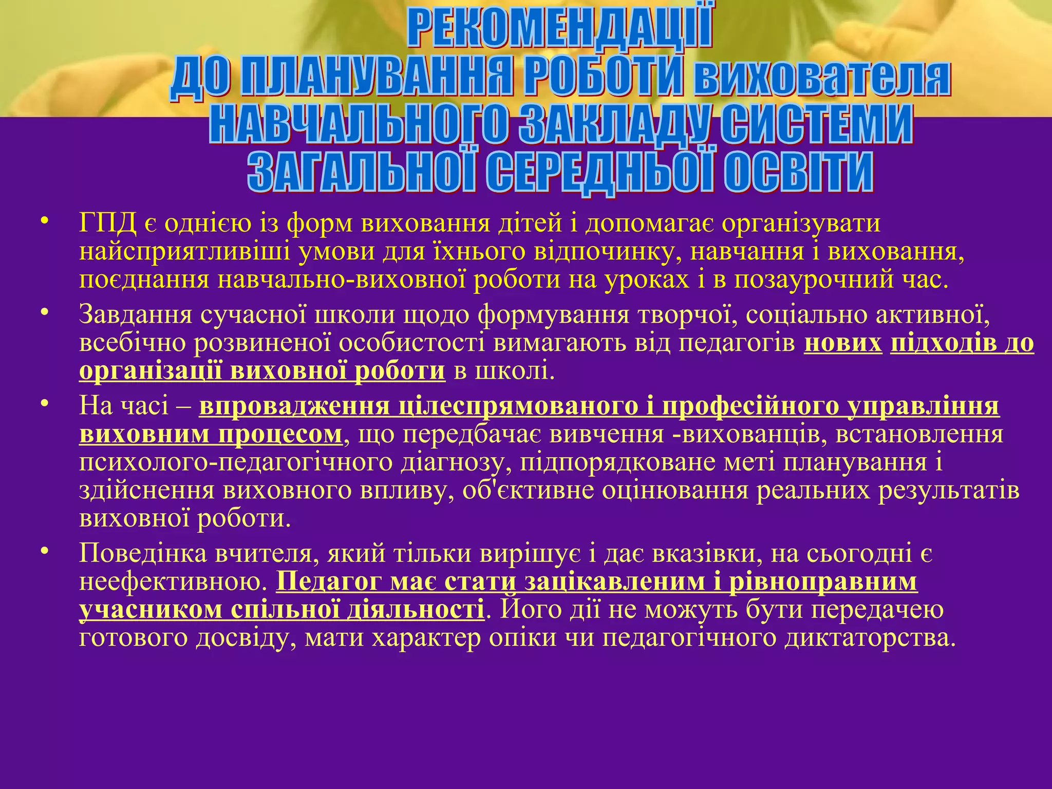 •   ГПД є однією із форм виховання дітей і допомагає організувати
    найсприятливіші умови для їхнього відпочинку, навчання і виховання,
    поєднання навчально-виховної роботи на уроках і в позаурочний час.
•   Завдання сучасної школи щодо формування творчої, соціально активної,
    всебічно розвиненої особистості вимагають від педагогів нових підходів до
    організації виховної роботи в школі.
•   На часі – впровадження цілеспрямованого і професійного управління
    виховним процесом, що передбачає вивчення -вихованців, встановлення
    психолого-педагогічного діагнозу, підпорядковане меті планування і
    здійснення виховного впливу, об'єктивне оцінювання реальних результатів
    виховної роботи.
•   Поведінка вчителя, який тільки вирішує і дає вказівки, на сьогодні є
    неефективною. Педагог має стати зацікавленим і рівноправним
    учасником спільної діяльності. Його дії не можуть бути передачею
    готового досвіду, мати характер опіки чи педагогічного диктаторства.
 