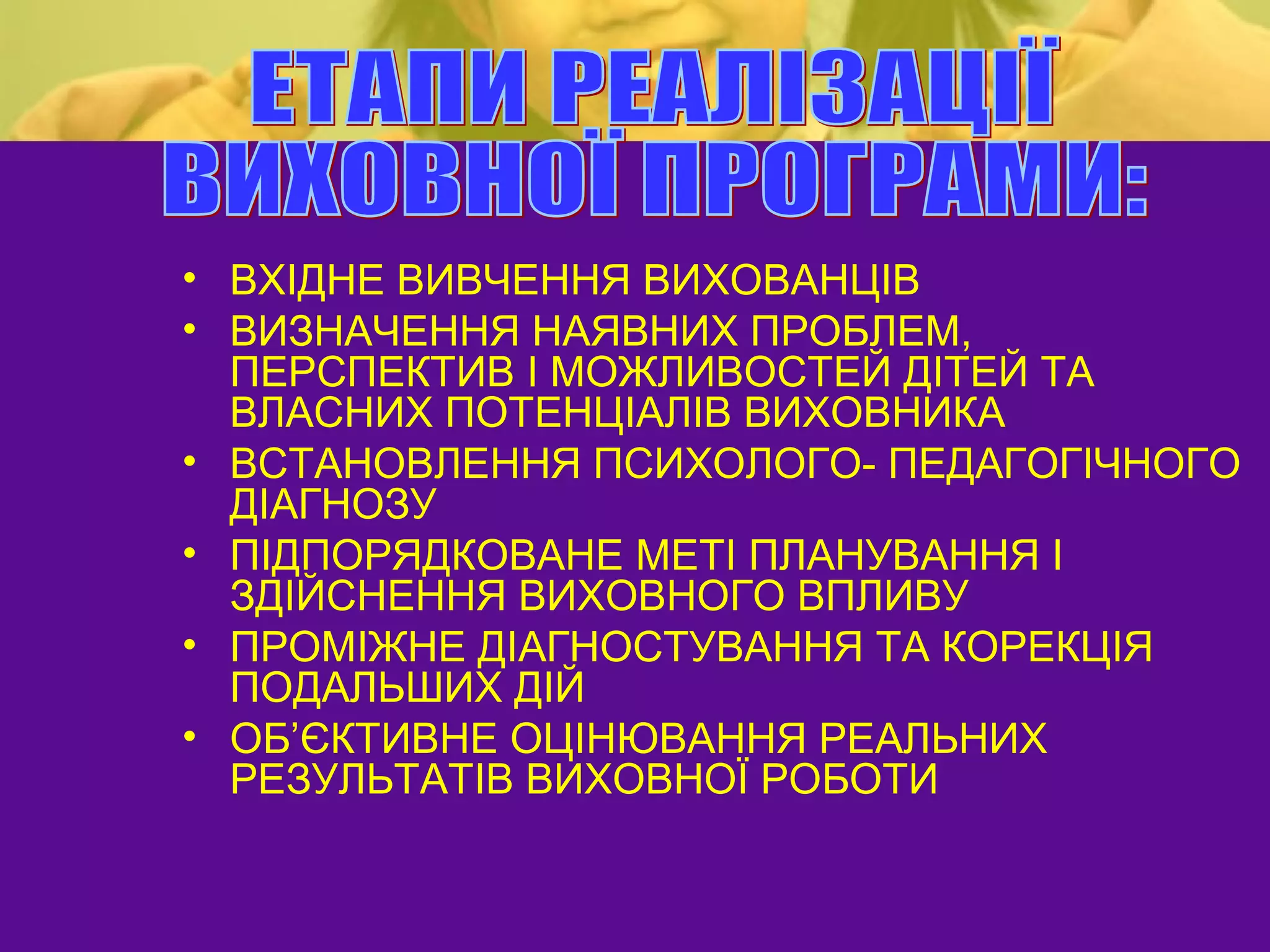 • ВХІДНЕ ВИВЧЕННЯ ВИХОВАНЦІВ
• ВИЗНАЧЕННЯ НАЯВНИХ ПРОБЛЕМ,
  ПЕРСПЕКТИВ І МОЖЛИВОСТЕЙ ДІТЕЙ ТА
  ВЛАСНИХ ПОТЕНЦІАЛІВ ВИХОВНИКА
• ВСТАНОВЛЕННЯ ПСИХОЛОГО- ПЕДАГОГІЧНОГО
  ДІАГНОЗУ
• ПІДПОРЯДКОВАНЕ МЕТІ ПЛАНУВАННЯ І
  ЗДІЙСНЕННЯ ВИХОВНОГО ВПЛИВУ
• ПРОМІЖНЕ ДІАГНОСТУВАННЯ ТА КОРЕКЦІЯ
  ПОДАЛЬШИХ ДІЙ
• ОБ’ЄКТИВНЕ ОЦІНЮВАННЯ РЕАЛЬНИХ
  РЕЗУЛЬТАТІВ ВИХОВНОЇ РОБОТИ
 