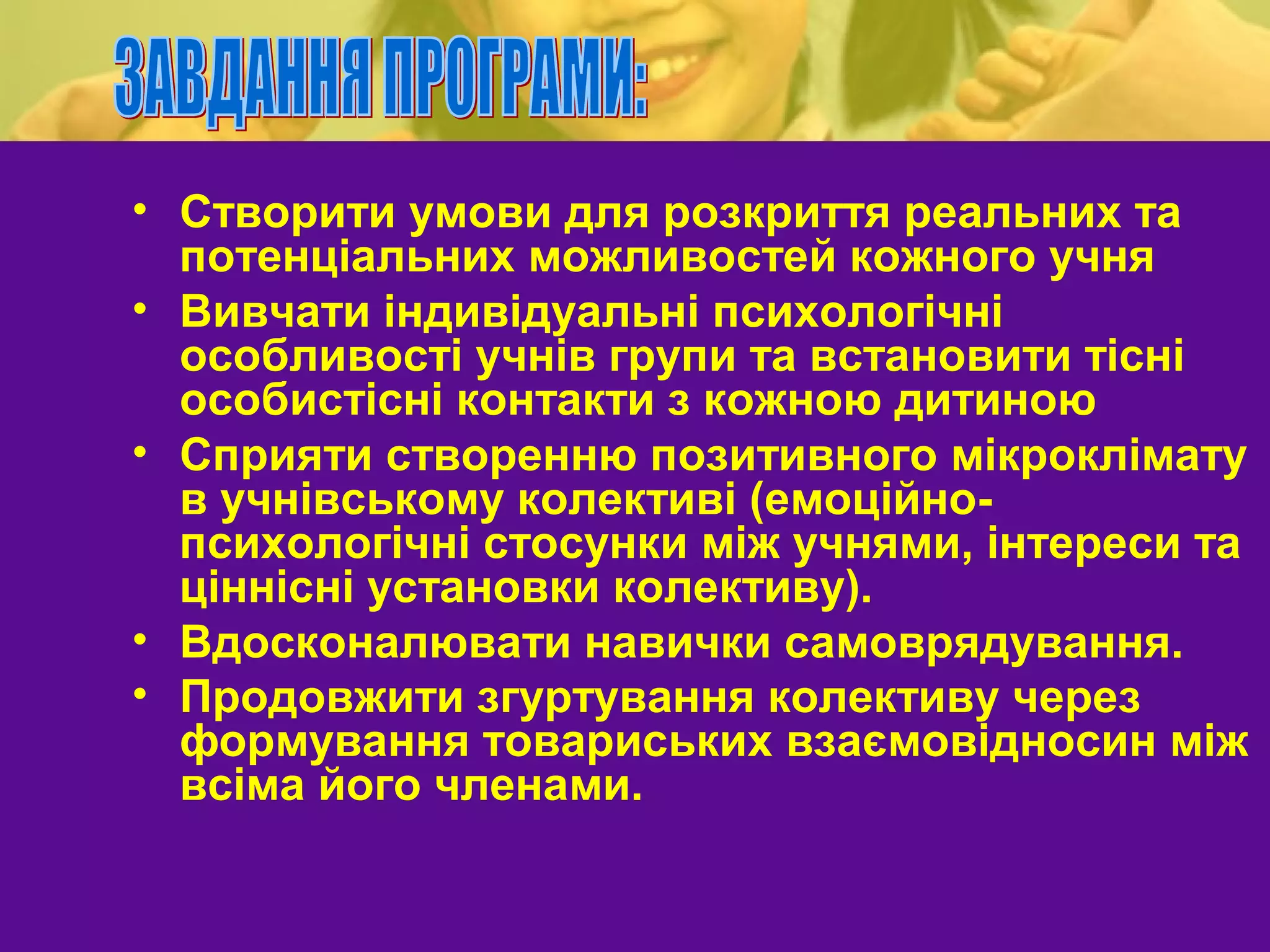 • Створити умови для розкриття реальних та
  потенціальних можливостей кожного учня
• Вивчати індивідуальні психологічні
  особливості учнів групи та встановити тісні
  особистісні контакти з кожною дитиною
• Сприяти створенню позитивного мікроклімату
  в учнівському колективі (емоційно-
  психологічні стосунки між учнями, інтереси та
  ціннісні установки колективу).
• Вдосконалювати навички самоврядування.
• Продовжити згуртування колективу через
  формування товариських взаємовідносин між
  всіма його членами.
 