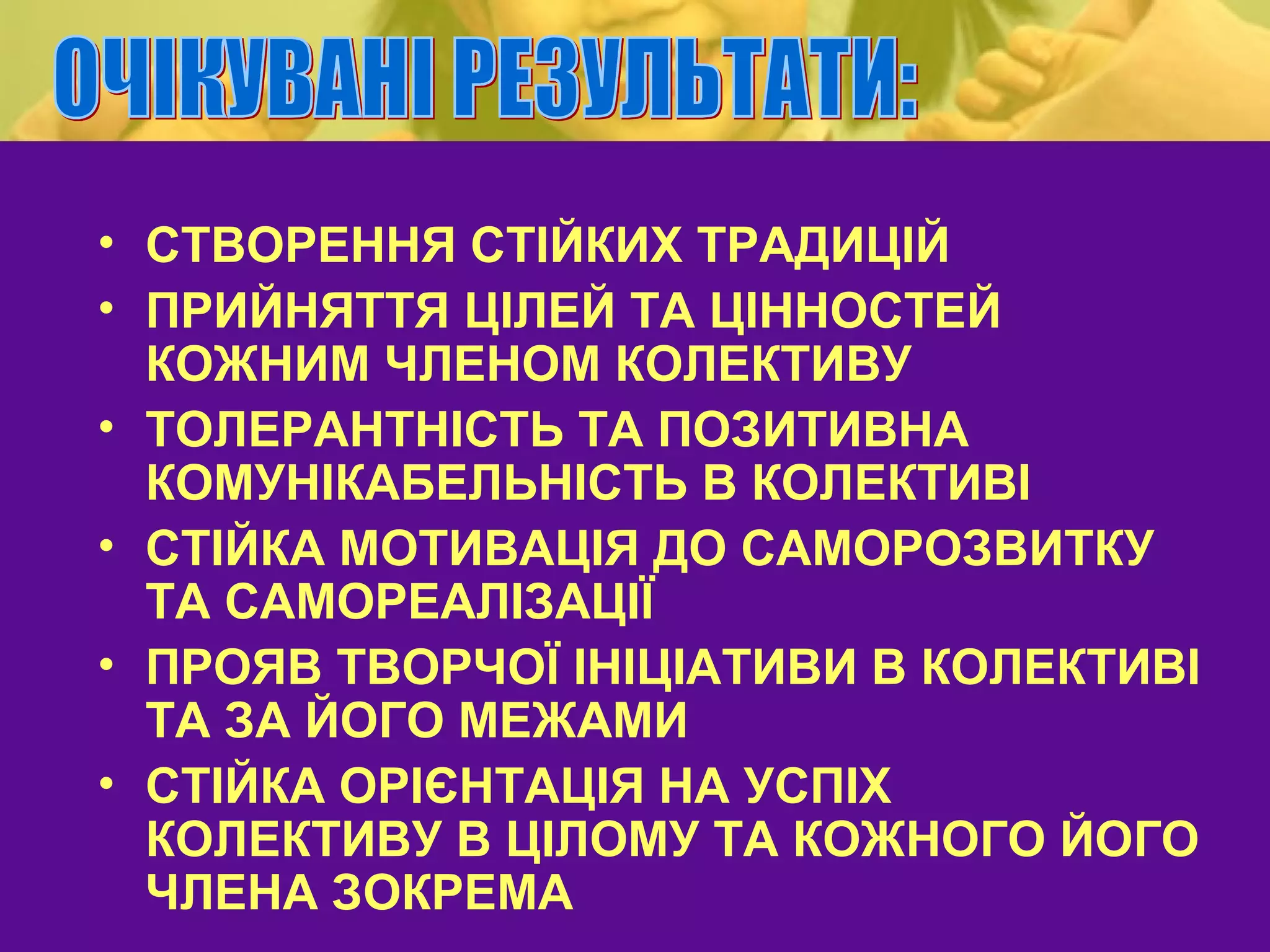 • СТВОРЕННЯ СТІЙКИХ ТРАДИЦІЙ
• ПРИЙНЯТТЯ ЦІЛЕЙ ТА ЦІННОСТЕЙ
  КОЖНИМ ЧЛЕНОМ КОЛЕКТИВУ
• ТОЛЕРАНТНІСТЬ ТА ПОЗИТИВНА
  КОМУНІКАБЕЛЬНІСТЬ В КОЛЕКТИВІ
• СТІЙКА МОТИВАЦІЯ ДО САМОРОЗВИТКУ
  ТА САМОРЕАЛІЗАЦІЇ
• ПРОЯВ ТВОРЧОЇ ІНІЦІАТИВИ В КОЛЕКТИВІ
  ТА ЗА ЙОГО МЕЖАМИ
• СТІЙКА ОРІЄНТАЦІЯ НА УСПІХ
  КОЛЕКТИВУ В ЦІЛОМУ ТА КОЖНОГО ЙОГО
  ЧЛЕНА ЗОКРЕМА
 