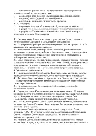       организации работы школы по профилактике безнадзорности и
правонарушений несовершеннолетних;
      соблюдения прав и свобод обучающихся и работников школы;
      введения(отмены) единой школьной формы;
      обеспечения санитарно-гигиенического режима.
3.2.4. Участвует:
      в принятии решения об исключении обучающихся из школы;
      в разработке локальных актов, предусмотренных Уставом школы;
      в разработке Устава школы, изменений и дополнений к нему и
принимает решением Совета школы;

3.3. Оказывает содействие деятельности учительских (педагогических)
организаций (объединений) и методических объединений.
3.4. Регулярно информирует участников образовательного процесса о своей
деятельности и принимаемых решениях
3.5. Заслушивает отчет директора школы или иных, уполномоченных
директором, лиц по итогам учебного и финансового года, о реализации мер
социальной поддержки определенной категории лиц в соответствии с
действующим законодательством.
3.6. Совет правомочен, при наличии оснований, предусмотренных Трудовым
кодексом Российской Федерации, ходатайствовать перед директором школы
о расторжении трудового договора с педагогическими работниками и
работниками из числа вспомогательного, административного персонала.
4. Организация деятельности
4.1. Организационной формой работы Совета являются заседания, которые
проводятся по мере необходимости, но не реже одного раза в полугодие.
4.2. Заседания Совета созываются председателем Совета, а в его отсутствие
— заместителем председателя. Правом созыва заседания Совета обладает
также директор школы.
4.4. На заседании может быть решен любой вопрос, отнесенный к
компетенции Совета.
4.5. Первое заседание Совета созывается директором школы . На первом
заседании Совета, в частности, избираются председатель и секретарь Совета,
при необходимости заместитель (заместители) председателя Совета.
Председатель Совета не может избираться из числа обучающихся.
4.6. Планирование работы Совета осуществляется в порядке, определенном
регламентом Совета. Регламент Совета должен быть принят не позднее, чем
на втором его заседании.
4.8. Заседание Совета правомочно, если на нем присутствуют более
половины (50% + 1) от числа членов Совета, определенного Положением о
Совете. Заседание Совета ведет председатель, а в его отсутствие —
заместитель председателя.
4.9. Решения Совета, как правило, принимаются большинством голосов
членов Совета, присутствующих на заседании, при открытом голосовании, и
 