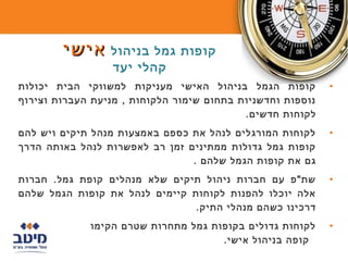 ‫קופות גמל בניהול אישי‬
                  ‫קהלי יעד‬
‫קופות הגמל בניהול האישי מעניקות למשווקי הבית יכולות‬         ‫•‬
‫נוספות וחדשניות בתחום שימור הלקוחות , מניעת העברות וצירוף‬
                                           ‫לקוחות חדשים.‬
‫לקוחות המורגלים לנהל את כספם באמצעות מנהל תיקים ויש להם‬     ‫•‬
‫קופות גמל גדולות ממתינים זמן רב לאפשרות לנהל באותה הדרך‬
                                ‫גם את קופות הגמל שלהם .‬
‫שת"פ עם חברות ניהול תיקים שלא מנהלים קופת גמל. חברות‬        ‫•‬
‫אלה יוכלו להפנות לקוחות קיימים לנהל את קופות הגמל שלהם‬
                                ‫דרכינו כשהם מנהלי התיק.‬
             ‫לקוחות גדולים בקופות גמל מתחרות שטרם הקימו‬     ‫•‬
                                     ‫קופה בניהול אישי.‬
 