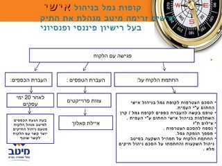 ‫קופות גמל בניהול אישי‬
             ‫תרשים זרימה מיטב מנהלת את התיק‬
             ‫בעל רישיון פיננסי ופנסיוני‬


                              ‫פגישה עם הלקוח‬
                                                                               ‫•‬


‫העברת הכספים:‬       ‫העברת הטפסים :‬             ‫החתמת הלקוח על:‬


  ‫לאחר 02 ימי‬
                    ‫צוות פרוייקטים‬          ‫• הסכם הצטרפות לקופת גמל בניהול אישי‬
     ‫עסקים‬
                                                                ‫החתום ע"י העמית.‬
                                       ‫• טופס בקשה להעברת כספים לקופת גמל / קרן‬
‫בעת הגעת הכספים‬
                                          ‫השתלמות בניהול אישי החתום ע"י העמית .‬
‫למיטב מנהל הלקוח‬     ‫איילת פאלוך‬                                       ‫• צילום ת"ז‬
‫מטעם ניהול התיקים‬                                         ‫• נספח להסכם הצטרפות .‬
‫יוצר קשר עם הלקוח‬                                               ‫• מסמך הנמקה גמל.‬
    ‫לקשר שוטף‬                               ‫• החתמת ה לקוח על תמהיל השקעה במיטב‬
                                       ‫ניהול השקעות והחתמתו על הסכם ניהול תיקים‬
                                                                            ‫מ לא .‬
 