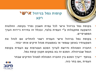 ‫קופות גמל בניהול אישי‬
                     ‫רקע‬

‫בקופת גמל בניהול אישי לכל עמית חשבון נפרד בקופה. החלטות‬       ‫•‬
‫ההשקעה מתקבלות ע"י העמית בלבד, ובכלל זה בחירת ניירות הערך‬
                                                 ‫הספציפיים.‬
‫בקופת גמל בניהול אישי העמית רשאי להחליט אם לנהל את‬            ‫•‬
     ‫השקעותיו באופן עצמאי או באמצעות מנהל תיקים אותו יבחר.‬
‫החברה המנהלת נדרשת לערוך הסכם הצטרפות עם העמית בקופת‬          ‫•‬
           ‫הגמל שבניהולה. הסכם זה בא במקום תקנון קופת גמל.‬
      ‫בנוסף ייערך הסכם בין החברה המנהלת למנהל התיקים שבחר‬     ‫•‬
                                        ‫העמית ,אם בחר כזה.‬
 