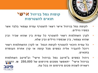 ‫קופות גמל בניהול אישי‬
             ‫תנאים להצטרפות‬

‫לקופת גמל בניהול אישי רשאי להצטרף עמית עצמאי בלבד אשר‬        ‫•‬
                                           ‫כספיו נזילים.‬
‫לקרן השתלמות רשאי להצטרף כל עמית בין שהוא שכיר ובין‬          ‫•‬
                   ‫שהוא עצמאי, בין שכספיו נזילים ובין שלא.‬
‫כל עמית הזכאי להצטרף לקופת הגמל או לקרן ההשתלמות רשאי‬        ‫•‬
‫ויוכל להעביר אליה כספים מכל קופה או קרן אחרת העומדת‬
                                              ‫בתנאים.‬
‫ניהול כספים ב"מיטב גמל בניהול אישי" וב"מיטב השתלמות‬          ‫•‬
‫בניהול אישי" יתאפשר מסכום מינימום של 000,052 ₪. החברה‬
                    ‫רשאית לשנות סכום מינימום זה בכל עת.‬
 