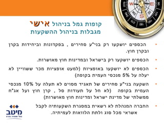 ‫קופות גמל בניהול אישי‬
        ‫מגבלות בניהול ההשקעות‬

‫הכספים יושקעו רק בני"ע סחירים , בפקדונות וביחידות בקרן‬      ‫•‬
                                               ‫ובקרן חוץ.‬
           ‫הכספים יושקעו רק בישראל ובמדינות חוץ מאושרות.‬    ‫•‬
‫הכספים לא יושקעו באופציות )למעט אופציות מכר ששוויין לא‬      ‫•‬
                          ‫יעלה על %5 מנכסי העמית בקופה(‬
‫השקעה בני"ע סחירים של תאגיד מסוים לא תעלה על %01 מנכסי‬      ‫•‬
‫העמית בקופה )לא חל על תעודות סל , קרן חוץ ועל אג"ח‬
             ‫ממשלתי של מדינת ישראל ומדינות חוץ מאושרות(‬
           ‫החברה המנהלת לא רשאית במסגרת השקעותיה לקבל‬       ‫•‬
                 ‫אשראי מכל סוג ולתת הלוואות לעמיתיה.‬
 