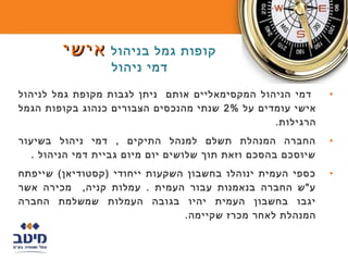 ‫קופות גמל בניהול אישי‬
                  ‫דמי ניהול‬

‫דמי הניהול המקסימאליים אותם ניתן לגבות מקופת גמל לניהול‬      ‫•‬
‫אישי עומדים על %2 שנתי מהנכסים הצבורים כנהוג בקופות הגמל‬
                                                ‫הרגילות.‬
‫החברה המנהלת תשלם למנהל התיקים , דמי ניהול בשיעור‬            ‫•‬
  ‫שיוסכם בהסכם וזאת תוך שלושים יום מיום גביית דמי הניהול .‬
‫כספי העמית ינוהלו בחשבון השקעות ייחודי )קסטודיאן( שייפתח‬     ‫•‬
‫ע"ש החברה בנאמנות עבור העמית . עמלות קניה, מכירה אשר‬
‫יגבו בחשבון העמית יהיו בגובה העמלות שמשלמת החברה‬
                               ‫המנהלת לאחר מכרז שקיימה.‬
 