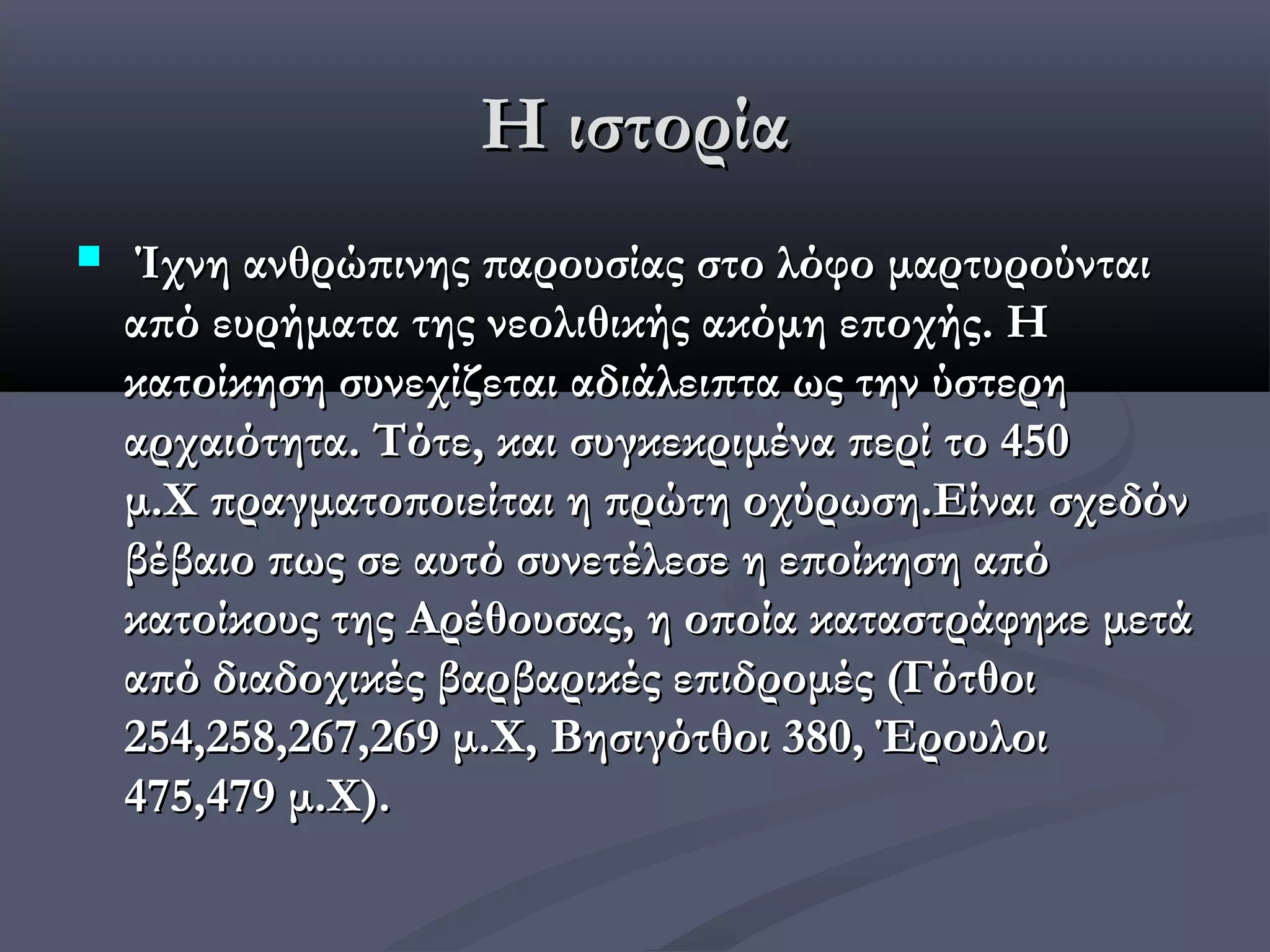 Η ιστορία
    Ίχνη ανθρώπινης παρουσίας στο λόφο μαρτυρούνται
    από ευρήματα της νεολιθικής ακόμη εποχής. Η
    κατοίκηση συνεχίζεται αδιάλειπτα ως την ύστερη
    αρχαιότητα. Τότε, και συγκεκριμένα περί το 450
    μ.Χ πραγματοποιείται η πρώτη οχύρωση.Είναι σχεδόν
    βέβαιο πως σε αυτό συνετέλεσε η εποίκηση από
    κατοίκους της Αρέθουσας, η οποία καταστράφηκε μετά
    από διαδοχικές βαρβαρικές επιδρομές (Γότθοι
    254,258,267,269 μ.Χ, Βησιγότθοι 380, Έρουλοι
    475,479 μ.Χ).
 