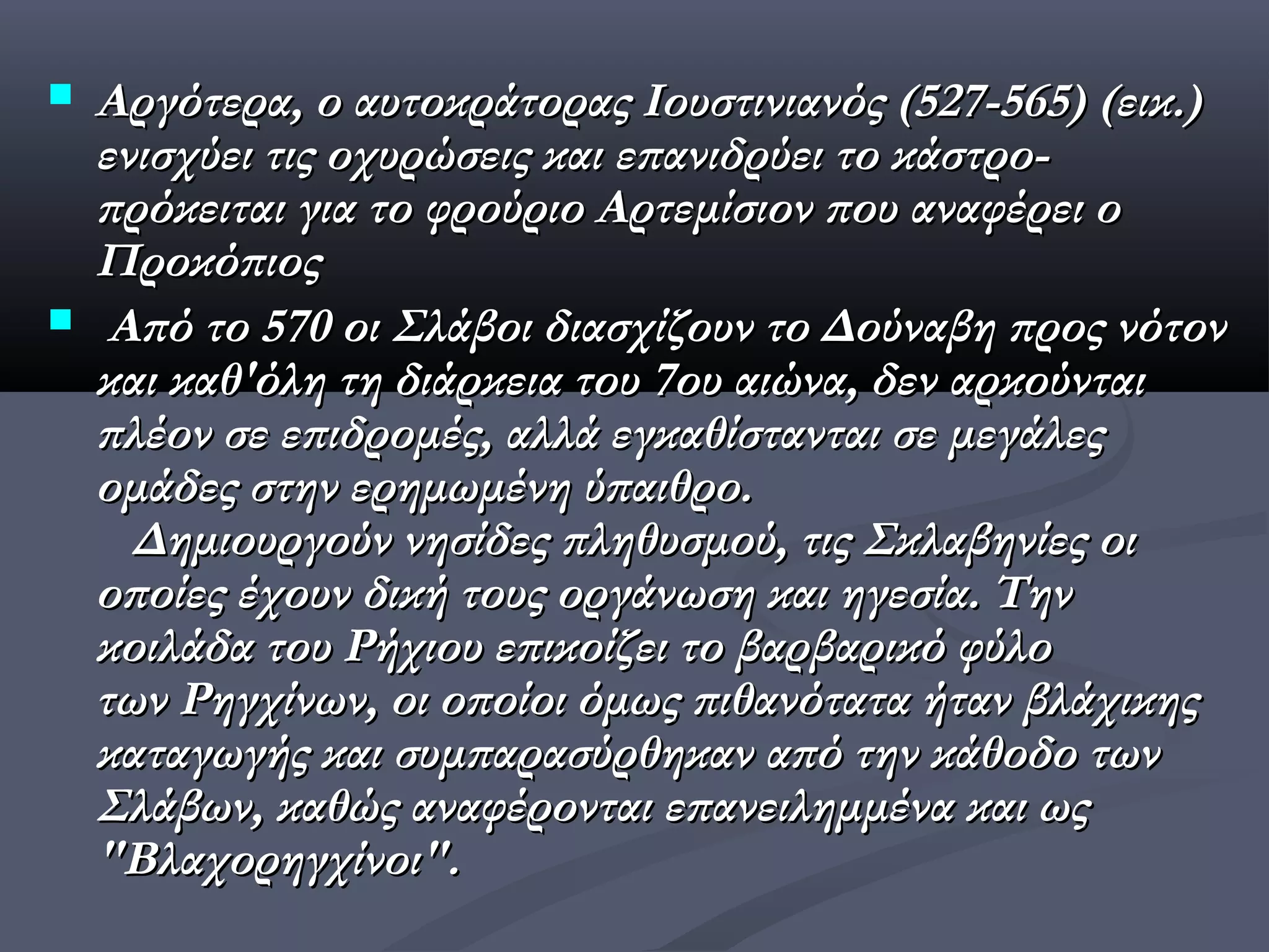    Αργότερα, ο αυτοκράτορας Ιουστινιανός (527-565) (εικ.)
    ενισχύει τις οχυρώσεις και επανιδρύει το κάστρο-
    πρόκειται για το φρούριο Αρτεμίσιον που αναφέρει ο
    Προκόπιος
    Από το 570 οι Σλάβοι διασχίζουν το Δούναβη προς νότον
    και καθ'όλη τη διάρκεια του 7ου αιώνα, δεν αρκούνται
    πλέον σε επιδρομές, αλλά εγκαθίστανται σε μεγάλες
    ομάδες στην ερημωμένη ύπαιθρο.
      Δημιουργούν νησίδες πληθυσμού, τις Σκλαβηνίες οι
    οποίες έχουν δική τους οργάνωση και ηγεσία. Tην
    κοιλάδα του Ρήχιου επικοίζει το βαρβαρικό φύλο
    των Ρηγχίνων, οι οποίοι όμως πιθανότατα ήταν βλάχικης
    καταγωγής και συμπαρασύρθηκαν από την κάθοδο των
    Σλάβων, καθώς αναφέρονται επανειλημμένα και ως
    "Βλαχορηγχίνοι".
 