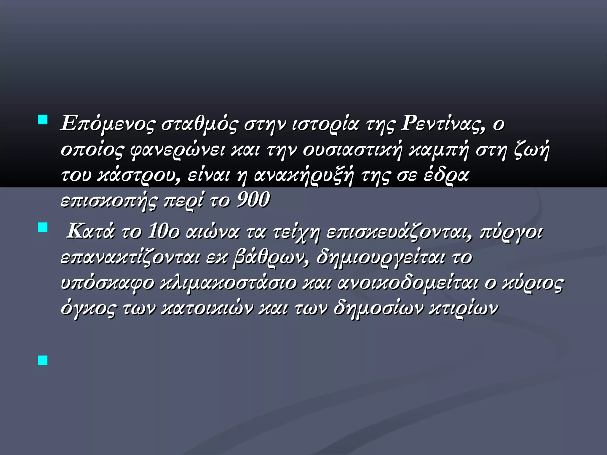    Επόμενος σταθμός στην ιστορία της Ρεντίνας, ο
    οποίος φανερώνει και την ουσιαστική καμπή στη ζωή
    του κάστρου, είναι η ανακήρυξή της σε έδρα
    επισκοπής περί το 900  
    Κατά το 10ο αιώνα τα τείχη επισκευάζονται, πύργοι
    επανακτίζονται εκ βάθρων, δημιουργείται το
    υπόσκαφο κλιμακοστάσιο και ανοικοδομείται ο κύριος
    όγκος των κατοικιών και των δημοσίων κτιρίων


 