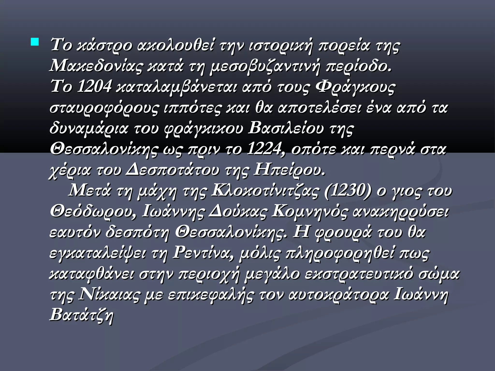    Το κάστρο ακολουθεί την ιστορική πορεία της
    Μακεδονίας κατά τη μεσοβυζαντινή περίοδο.
    Το 1204 καταλαμβάνεται από τους Φράγκους
    σταυροφόρους ιππότες και θα αποτελέσει ένα από τα
    δυναμάρια του φράγκικου Βασιλείου της
    Θεσσαλονίκης ως πριν το 1224, οπότε και περνά στα
    χέρια του Δεσποτάτου της Ηπείρου.
      Μετά τη μάχη της Κλοκοτίνιτζας (1230) ο γιος του
    Θεόδωρου, Ιωάννης Δούκας Κομνηνός ανακηρρύσει
    εαυτόν δεσπότη Θεσσαλονίκης. Η φρουρά του θα
    εγκαταλείψει τη Ρεντίνα, μόλις πληροφορηθεί πως
    καταφθάνει στην περιοχή μεγάλο εκστρατευτικό σώμα
    της Νίκαιας με επικεφαλής τον αυτοκράτορα Ιωάννη
    Βατάτζη
 