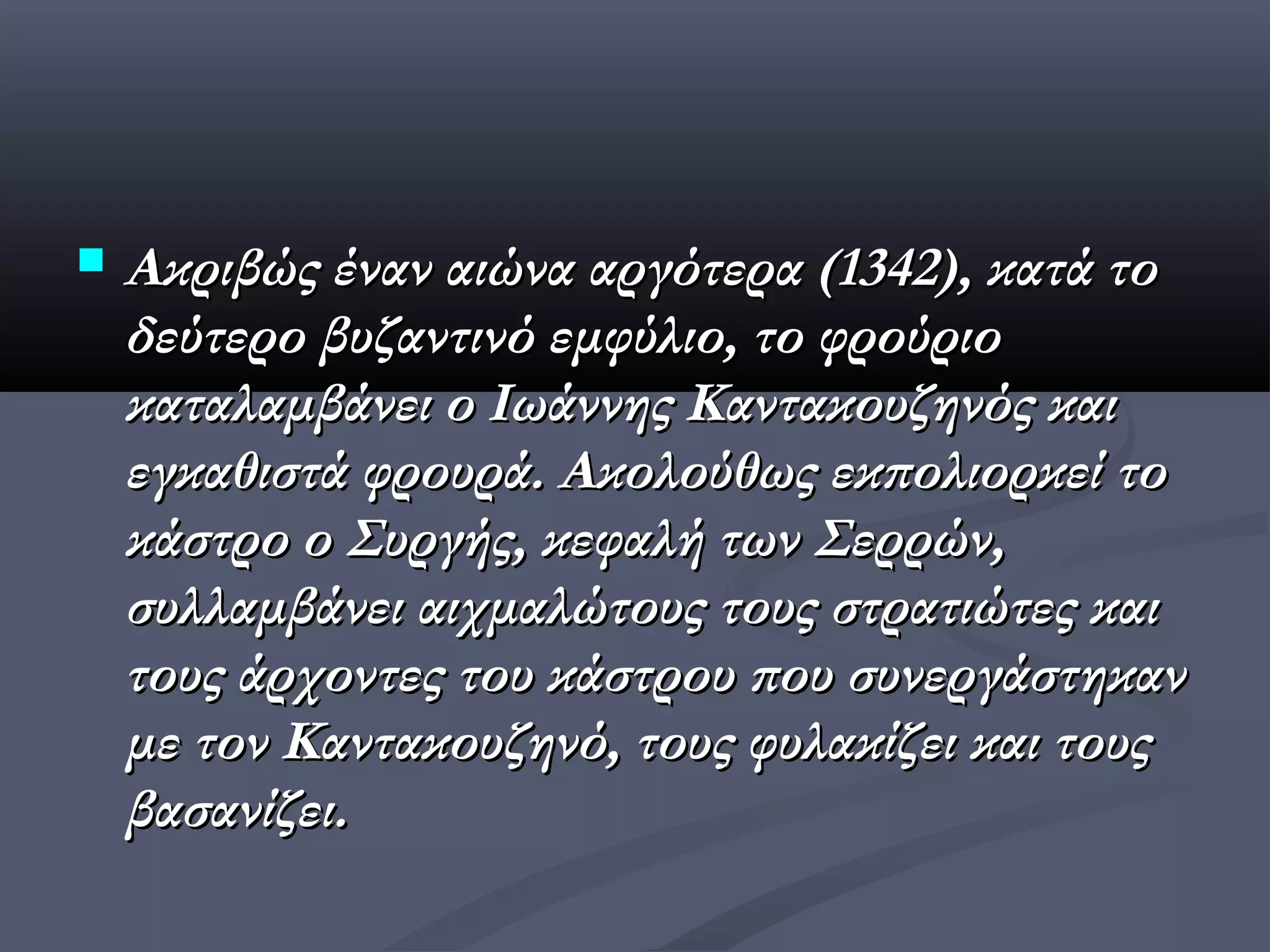    Ακριβώς έναν αιώνα αργότερα (1342), κατά το
    δεύτερο βυζαντινό εμφύλιο, το φρούριο
    καταλαμβάνει ο Ιωάννης Καντακουζηνός και
    εγκαθιστά φρουρά. Ακολούθως εκπολιορκεί το
    κάστρο ο Συργής, κεφαλή των Σερρών,
    συλλαμβάνει αιχμαλώτους τους στρατιώτες και
    τους άρχοντες του κάστρου που συνεργάστηκαν
    με τον Καντακουζηνό, τους φυλακίζει και τους
    βασανίζει.
 