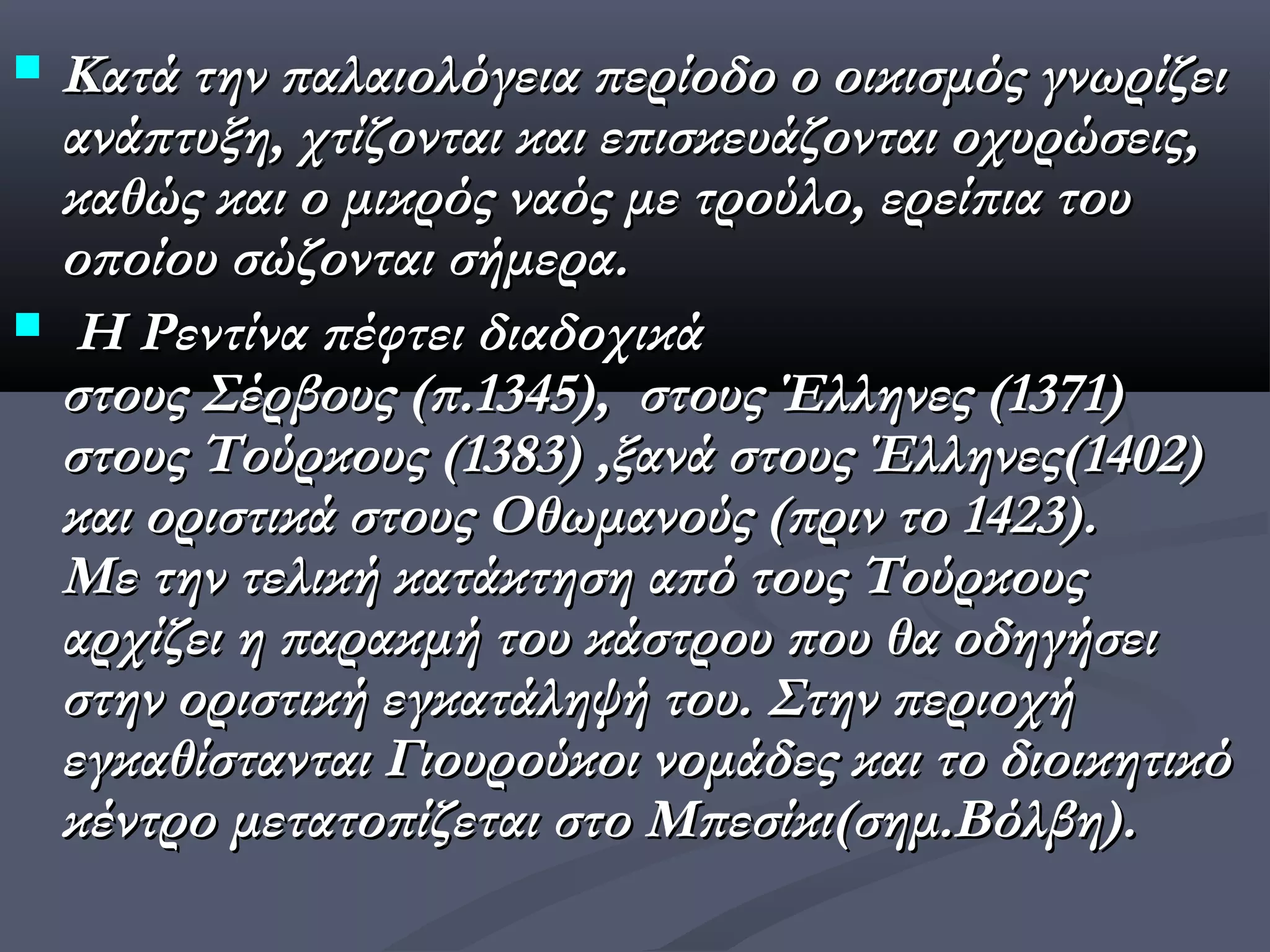  Κατά την παλαιολόγεια περίοδο ο οικισμός γνωρίζει
  ανάπτυξη, χτίζονται και επισκευάζονται οχυρώσεις,
  καθώς και ο μικρός ναός με τρούλο, ερείπια του
  οποίου σώζονται σήμερα.
 Η Ρεντίνα πέφτει διαδοχικά
  στους Σέρβους (π.1345),  στους Έλληνες (1371)
  στους Τούρκους (1383) ,ξανά στους Έλληνες(1402)
  και οριστικά στους Οθωμανούς (πριν το 1423).
  Με την τελική κατάκτηση από τους Τούρκους
  αρχίζει η παρακμή του κάστρου που θα οδηγήσει
  στην οριστική εγκατάληψή του. Στην περιοχή
  εγκαθίστανται Γιουρούκοι νομάδες και το διοικητικό
  κέντρο μετατοπίζεται στο Μπεσίκι(σημ.Βόλβη).
 