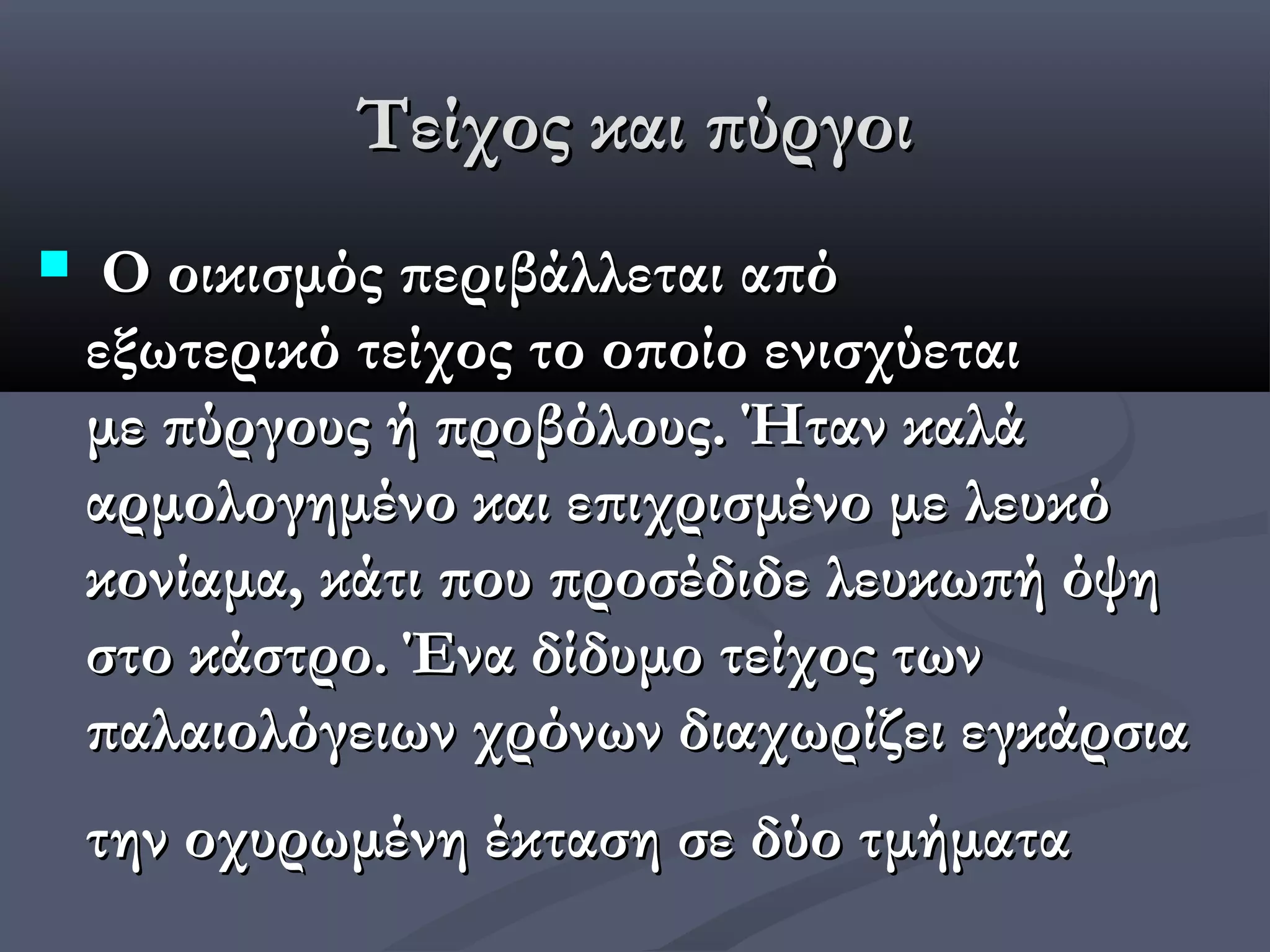 Τείχος και πύργοι
    Ο οικισμός περιβάλλεται από
    εξωτερικό τείχος το οποίο ενισχύεται
    με πύργους ή προβόλους. Ήταν καλά
    αρμολογημένο και επιχρισμένο με λευκό
    κονίαμα, κάτι που προσέδιδε λευκωπή όψη
    στο κάστρο. Ένα δίδυμο τείχος των
    παλαιολόγειων χρόνων διαχωρίζει εγκάρσια
    την οχυρωμένη έκταση σε δύο τμήματα
 