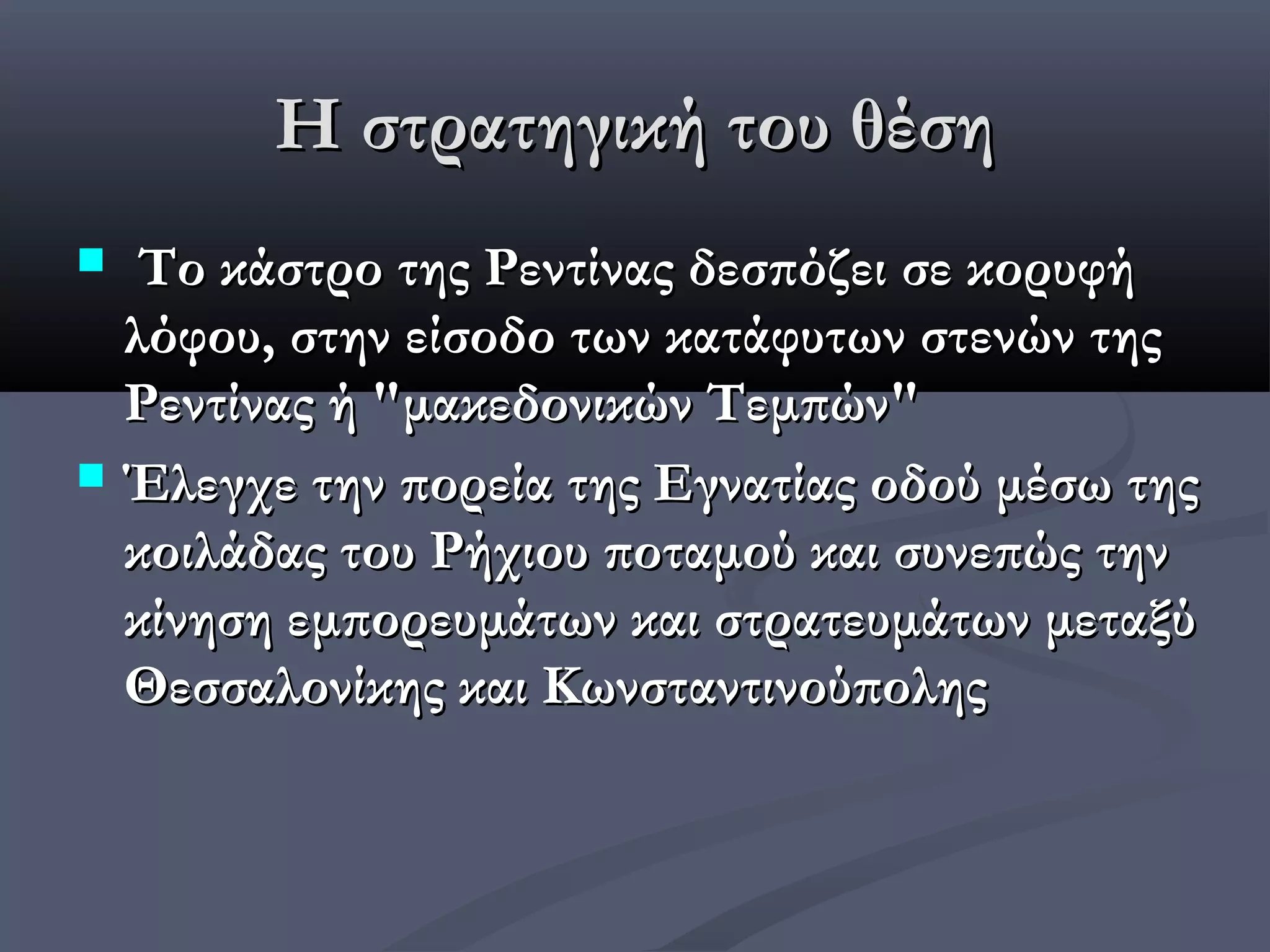 Η στρατηγική του θέση
    Tο κάστρο της Ρεντίνας δεσπόζει σε κορυφή
    λόφου, στην είσοδο των κατάφυτων στενών της
    Ρεντίνας ή "μακεδονικών Τεμπών"
   Έλεγχε την πορεία της Εγνατίας οδού μέσω της
    κοιλάδας του Ρήχιου ποταμού και συνεπώς την
    κίνηση εμπορευμάτων και στρατευμάτων μεταξύ
    Θεσσαλονίκης και Κωνσταντινούπολης
 