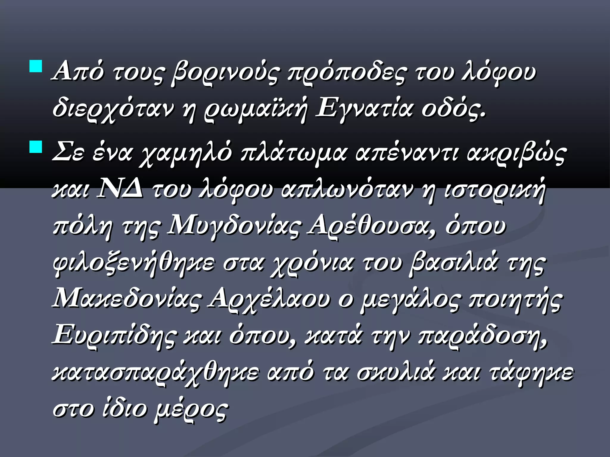  Από τους βορινούς πρόποδες του λόφου
  διερχόταν η ρωμαϊκή Εγνατία οδός.
 Σε ένα χαμηλό πλάτωμα απέναντι ακριβώς
  και ΝΔ του λόφου απλωνόταν η ιστορική
  πόλη της Μυγδονίας Αρέθουσα, όπου
  φιλοξενήθηκε στα χρόνια του βασιλιά της
  Μακεδονίας Αρχέλαου ο μεγάλος ποιητής
  Ευριπίδης και όπου, κατά την παράδοση,
  κατασπαράχθηκε από τα σκυλιά και τάφηκε
  στο ίδιο μέρος
 