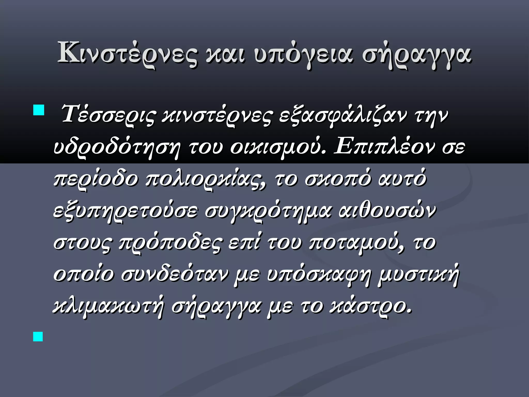 Κινστέρνες και υπόγεια σήραγγα
    Τέσσερις κινστέρνες εξασφάλιζαν την
    υδροδότηση του οικισμού. Επιπλέον σε
    περίοδο πολιορκίας, το σκοπό αυτό
    εξυπηρετούσε συγκρότημα αιθουσών
    στους πρόποδες επί του ποταμού, το
    οποίο συνδεόταν με υπόσκαφη μυστική
    κλιμακωτή σήραγγα με το κάστρο.

 