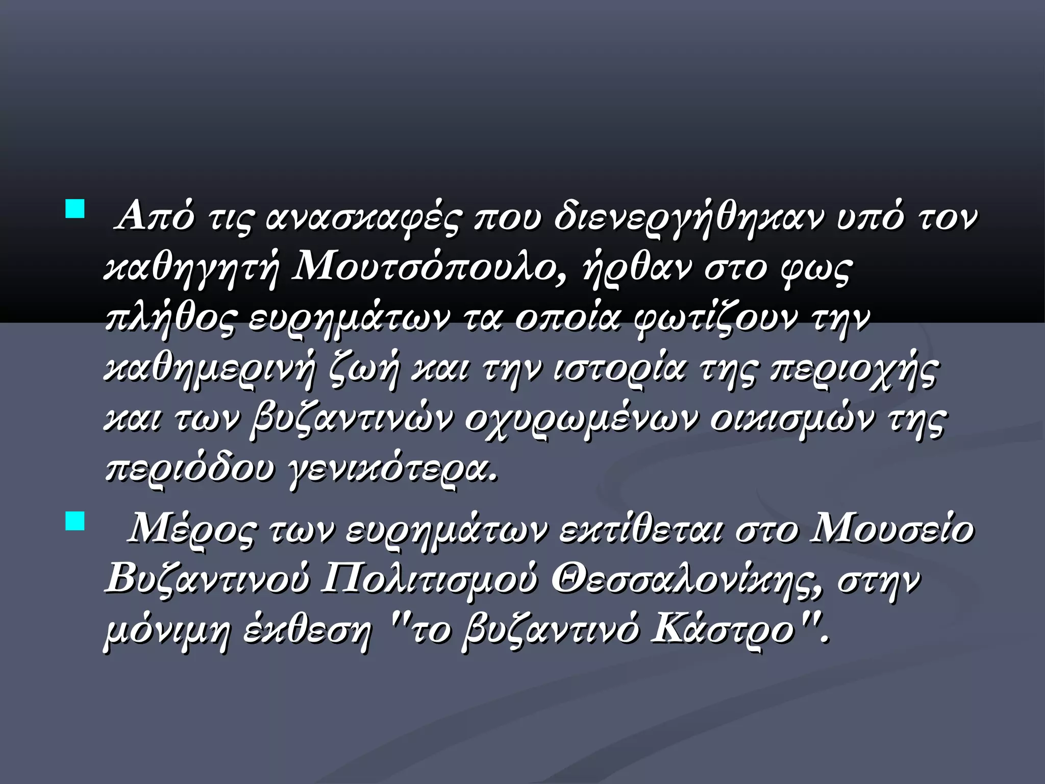  Από τις ανασκαφές που διενεργήθηκαν υπό τον
 καθηγητή Μουτσόπουλο, ήρθαν στο φως
 πλήθος ευρημάτων τα οποία φωτίζουν την
 καθημερινή ζωή και την ιστορία της περιοχής
 και των βυζαντινών οχυρωμένων οικισμών της
 περιόδου γενικότερα.
 Μέρος των ευρημάτων εκτίθεται στο Μουσείο
 Βυζαντινού Πολιτισμού Θεσσαλονίκης, στην
 μόνιμη έκθεση "το βυζαντινό Κάστρο".
 