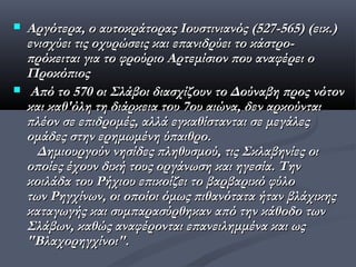    Αργότερα, ο αυτοκράτορας Ιουστινιανός (527-565) (εικ.)
    ενισχύει τις οχυρώσεις και επανιδρύει το κάστρο-
    πρόκειται για το φρούριο Αρτεμίσιον που αναφέρει ο
    Προκόπιος
    Από το 570 οι Σλάβοι διασχίζουν το Δούναβη προς νότον
    και καθ'όλη τη διάρκεια του 7ου αιώνα, δεν αρκούνται
    πλέον σε επιδρομές, αλλά εγκαθίστανται σε μεγάλες
    ομάδες στην ερημωμένη ύπαιθρο.
      Δημιουργούν νησίδες πληθυσμού, τις Σκλαβηνίες οι
    οποίες έχουν δική τους οργάνωση και ηγεσία. Tην
    κοιλάδα του Ρήχιου επικοίζει το βαρβαρικό φύλο
    των Ρηγχίνων, οι οποίοι όμως πιθανότατα ήταν βλάχικης
    καταγωγής και συμπαρασύρθηκαν από την κάθοδο των
    Σλάβων, καθώς αναφέρονται επανειλημμένα και ως
    "Βλαχορηγχίνοι".
 
