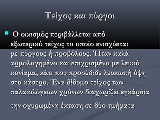 Τείχος και πύργοι
    Ο οικισμός περιβάλλεται από
    εξωτερικό τείχος το οποίο ενισχύεται
    με πύργους ή προβόλους. Ήταν καλά
    αρμολογημένο και επιχρισμένο με λευκό
    κονίαμα, κάτι που προσέδιδε λευκωπή όψη
    στο κάστρο. Ένα δίδυμο τείχος των
    παλαιολόγειων χρόνων διαχωρίζει εγκάρσια
    την οχυρωμένη έκταση σε δύο τμήματα
 