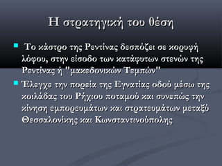 Η στρατηγική του θέση
    Tο κάστρο της Ρεντίνας δεσπόζει σε κορυφή
    λόφου, στην είσοδο των κατάφυτων στενών της
    Ρεντίνας ή "μακεδονικών Τεμπών"
   Έλεγχε την πορεία της Εγνατίας οδού μέσω της
    κοιλάδας του Ρήχιου ποταμού και συνεπώς την
    κίνηση εμπορευμάτων και στρατευμάτων μεταξύ
    Θεσσαλονίκης και Κωνσταντινούπολης
 