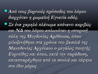  Από τους βορινούς πρόποδες του λόφου
  διερχόταν η ρωμαϊκή Εγνατία οδός.
 Σε ένα χαμηλό πλάτωμα απέναντι ακριβώς
  και ΝΔ του λόφου απλωνόταν η ιστορική
  πόλη της Μυγδονίας Αρέθουσα, όπου
  φιλοξενήθηκε στα χρόνια του βασιλιά της
  Μακεδονίας Αρχέλαου ο μεγάλος ποιητής
  Ευριπίδης και όπου, κατά την παράδοση,
  κατασπαράχθηκε από τα σκυλιά και τάφηκε
  στο ίδιο μέρος
 